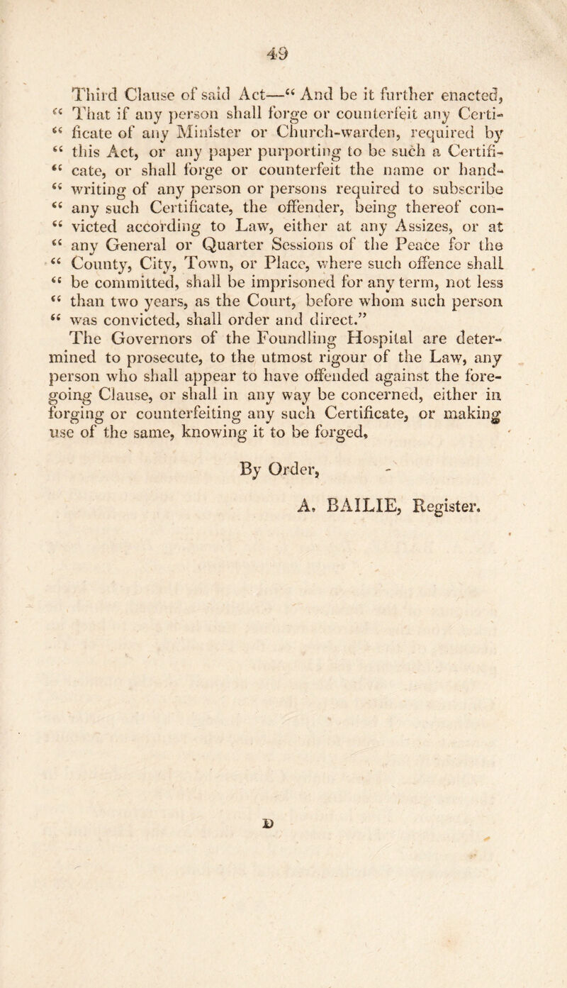 Third Clause of said Act—44 And be it further enacted, 44 That if any person shall forge or counterfeit any Certi- 44 ficate of any Minister or Church-warden, required by 44 this Act, or any paper purporting to be such a Certifi- 44 cate, or shall forge or counterfeit the name or hand- 64 writing of any person or persons required to subscribe 44 any such Certificate, the offender, being thereof con- 44 victed according to Law, either at any Assizes, or at 44 any General or Quarter Sessions of the Peace for the 44 County, City, Town, or Place, where such offence shall 44 be committed, shall be imprisoned for any term, not less 44 than two years, as the Court, before whom such person 44 was convicted, shall order and direct.” The Governors of the Foundling Hospital are deter- mined to prosecute, to the utmost rigour of the Law, any person who shall appear to have offended against the fore- going Clause, or shall in any way be concerned, either in forging or counterfeiting any such Certificate, or making use of the same, knowing it to be forged. By Order, A, BAILIE, Register, i)