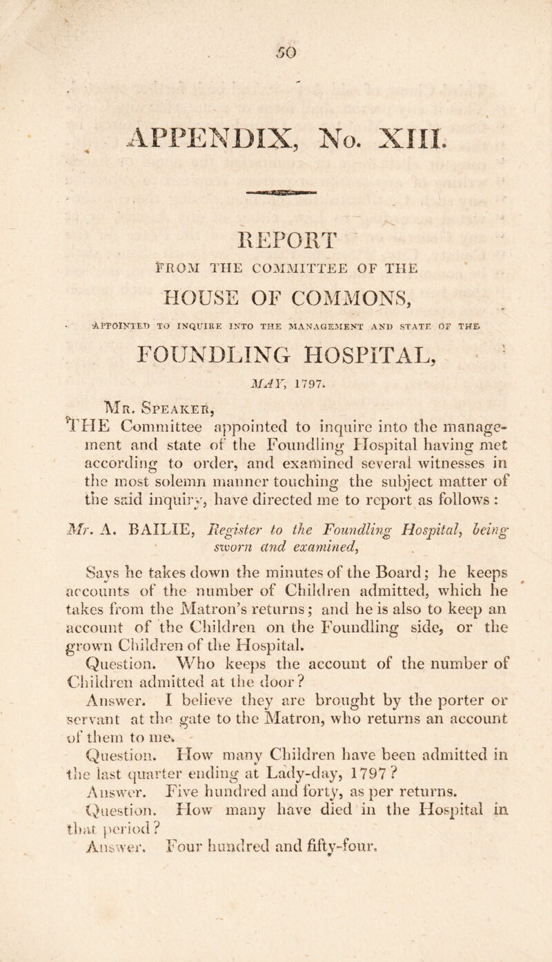 APPENDIX, No. XIII. 4 * REPORT ' PROM THE COMMITTEE OF THE HOUSE OF COMMONS, ’Appointed to inquire into the management and state oe the FOUNDLING HOSPITAL, MAY, 1797. Mr. Speaker, THE Committee appointed to inquire into the manage- ment and state of the Foundling Hospital having met according to order, and examined several witnesses in the most solemn manner touching the subject matter of the said inquiry, have directed me to report as follows : Mr. A. BAILIE, Register to the Foundling Hospital, being sworn and examined, Says he takes down the minutes of the Board; he keeps accounts of the number of Children admitted, which he takes mom the Matron’s returns; and he is also to keep an account of the Children on the Foundling side, or the grown Children of the Hospital. Question. Who keeps the account of the number of Children admitted at the door? Answer. I believe they are brought by the porter or servant at the gate to the Matron, who returns an account of them to me. Question. How many Children have been admitted ill the last quarter ending at Lady-day, 1797 ? Answer. Five hundred and forty, as per returns. Question. How many have died in the Hospital in that period ? Answer. Four hundred and fifty-four.