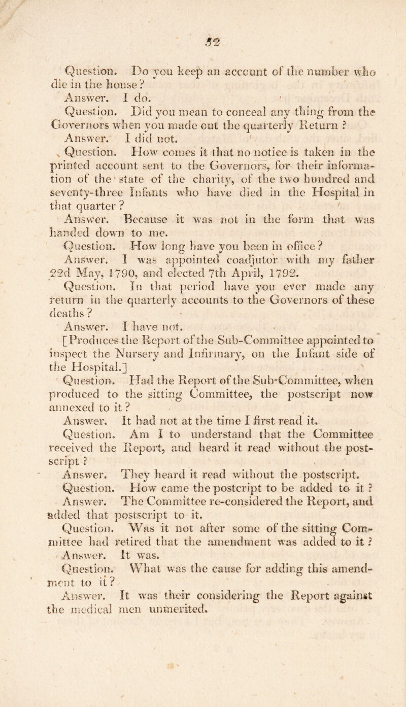 Question. Do you keep an account of the number who die in the house ? Answer. I do. Question. Did you mean to conceal any thing from the Governors when you made out the quarterly Return ? Answer. I did not. Question. How comes it that no notice is taken in the printed account sent to the Governors, for their informa- tion of the state of the charity, of the two hundred and seventy-three Infants who have died in the Hospital in that quarter ? Answer. Because it was not in the form that was handed down to me. Question. Flow long have you been in office? Answer. I was appointed coadjutor with my father 22d May, 1790, and elected 7th April, 1792. Question. In that period have you ever made any return in the quarterly accounts to the Governors of these deaths ? Answer. I have not. [Produces the Report of the Sub-Committee appointed to inspect the Nursery and Infirmary, on the infant side of the Hospital.] Question. Had the Report of the Sub-Committee, when produced to the sitting Committee, the postscript now annexed to it ? i Answer. It had not at the time I first read it. Question. Am I to understand that the Committee received the Report, and heard it read without the post- script ? Answer. They heard it read without the postscript. Question. How came the postcript to be added to it ? Answer. The Committee re-considered the Report, and added that postscript to it. Question. Was it not after some of the sitting Com- mittee had retired that the amendment was added to it ? Answer. It was. Question. What w as the cause for adding this amend- ment to it ? Answer. It was their considering the Report against the medical men unmerited.