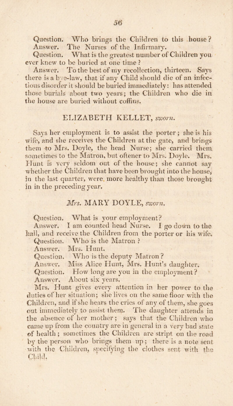 Question. Who brings the Children to this house? Answer. The Nurses of the Infirmary. Question. What is the greatest number of Children you ever knew to be buried at one time ? Answer. To the best of my recollection, thirteen. Says there is a bye-law, that if any Child should die of an infec- tious disorder it should be buried immediately: has attended those burials about two years; the Children who die in tlie house are buried without coffins. ELIZABETH KELLET, sworn. \ Says her employment is to assist the porter; she is his wife, and she receives the Children at the gate, and brings them to Mrs. Doyle, the head Nurse; she carried them sometimes to the Matron, but oftencr to Mrs. Doyle. Mrs. Hunt is very seldom out of the house; she cannot say whether the Children that have been brought into the house, in the last quarter, were more healthy than those brought in in the preceding year. Mrs. MARY DOYLE, sworn. Question. What is your employment? Answer. I am counted head Nurse. I go down to the hall, and receive the Children from the porter or his wife. Question. Who is the Matron ? Answer. Mrs. Hunt. Question. Who is the deputy Matron ? Answer. Miss Alice Hunt, Mrs. Hunt’s daughter. Question. How long are you in the employment? Answer. About six years. Mrs. Hunt gives every attention in her power to the duties of her situation; she lives on the same floor with the Children, and if she hears the cries of any of them, she goes out immediately to assist them. The daughter attends in the absence of her mother; says that the Children who came up from the country are in general in a very bad state of health ; sometimes the Children are stript on the road by the person who brings them up; there is a note sent with the Children, specifying the clothes sent with the Child,