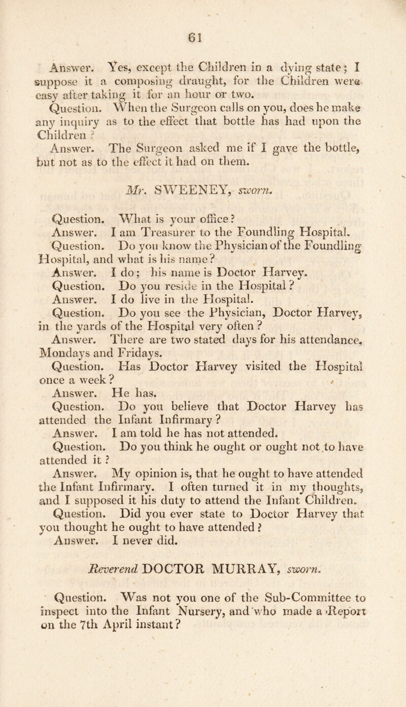 Answer. Yes, except the Children in a dying state; I suppose it a composing draught, for the Children were easy after taking it for an hour or two. Question. When the Surgeon calls on you, does he make any inquiry as to the effect that bottle has had upon the Children ? Answrer. The Surgeon asked me if I gave the bottle, but not as to the effect it had on them. Mr. SWEENEY, sworn. Question. What is your office ? Answer. I am Treasurer to the Foundling Hospital. Question. Do you know the Physician of the Foundling Hospital, and what is his name? Answer. I do; his name is Doctor Harvey. Question. Do you reside in the Hospital ? Answer. I do live in the Hospital. Question. Do you see the Physician, Doctor Harvey, in the yards of the Hospital very often ? Answer. There are two stated days for his attendance, Mondays and Fridays. Question. Has Doctor Harvey visited the Hospital once a week ? / Answer. He has. Question. Do you believe that Doctor Harvey has attended the Infant Infirmary ? Answer. I am told he has not attended. Question. Do you think he ought or ought not to have attended it ? Answer. My opinion is, that he ought to have attended the Infant Infirmary. I often turned it in my thoughts, and I supposed it his duty to attend the Infant Children. Question. Did you ever state to Doctor Harvey that you thought he ought to have attended ? Answer. I never did. Reverend DOCTOR MURRAY, sworn. Question. Was not you one of the Sub-Committee to inspect into the Infant Nursery, and who made a‘Report on the 7th April instant?