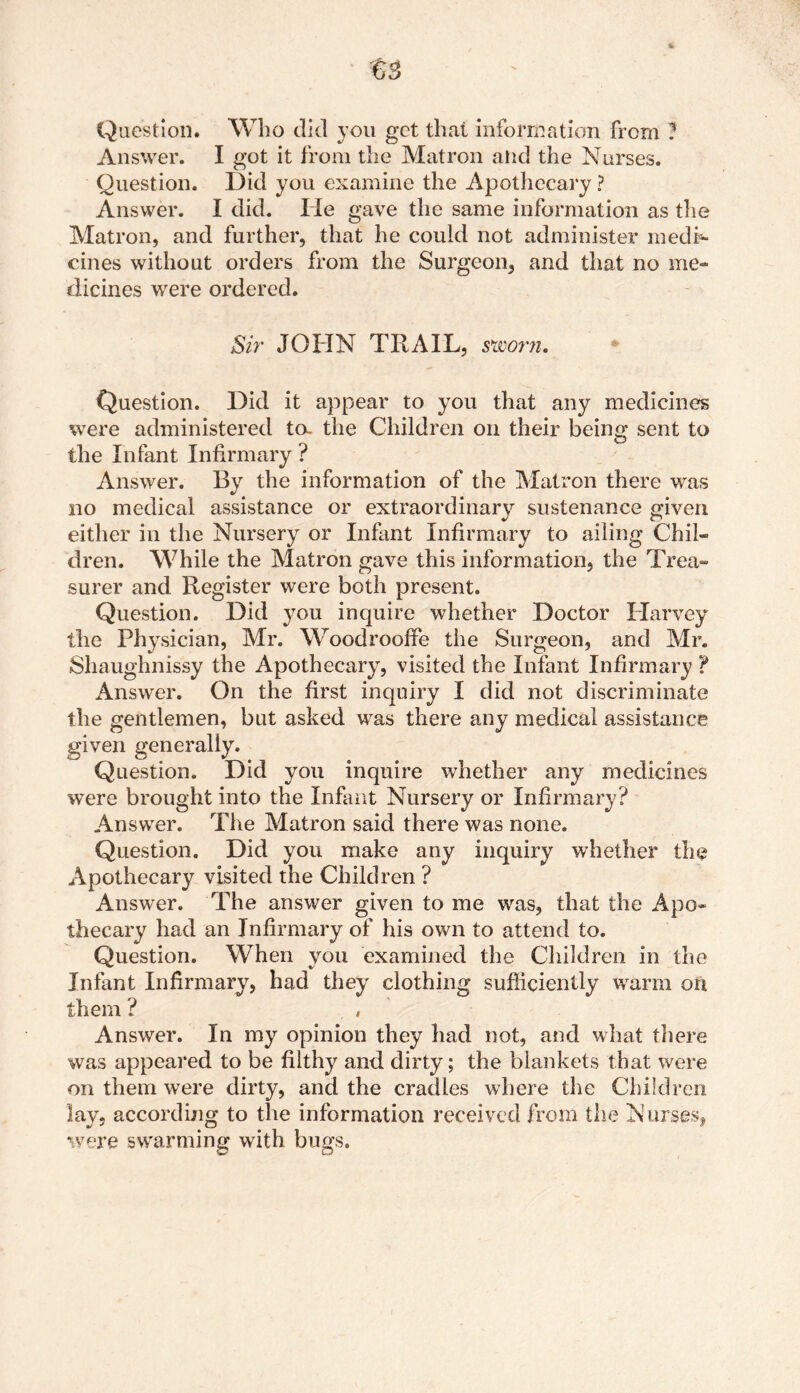 Answer. I got it from the Matron and the Nurses. Question. Did you examine the Apothecary ? Answer. I did. He gave the same information as die Matron, and further, that he could not administer medi- cines without orders from the Surgeon, and that no me- dicines were ordered. Sir JOHN TRAIL, sworn. Question. Did it appear to you that any medicines were administered ta the Children on their being sent to the Infant Infirmary ? Answer. By the information of the Matron there was no medical assistance or extraordinary sustenance given either in the Nursery or Infant Infirmary to ailing Chil- dren. While the Matron gave this information, the Trea- surer and Register were both present. Question. Did you inquire whether Doctor Harvey the Physician, Mr. Woodrooffe the Surgeon, and Mr. Shaughnissy the Apothecary, visited the Infant Infirmary ? Answer. On the first inquiry I did not discriminate the gentlemen, but asked was there any medical assistance given generally. Question. Did you inquire whether any medicines were brought into the Infant Nursery or Infirmary? Answer. The Matron said there was none. Question. Did you make any inquiry whether the Apothecary visited the Children ? Answer. The answer given to me was, that the Apo- thecary had an Infirmary of his own to attend to. Question. When you examined the Children in the Infant Infirmary, had they clothing sufficiently warm on them ? Answer. In my opinion they had not, and what there was appeared to be filthy and dirty; the blankets that were on them were dirty, and the cradles where the Children lay, according to the information received from the Nurses, were swarming with bugs.