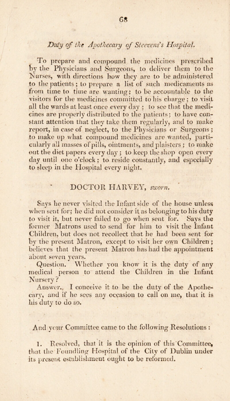 Duty of the Apothecary of Steevens' s Hospital. To prepare and compound the medicines prescribed oy the Physicians and Surgeons, to deliver them to the Nurses, with directions how they are to be administered to the patients; to prepare a list of such medicaments as from time to time are wanting; to be accountable to the visitors for the medicines committed to his charge; to visit all the wards at least once every day ; to see that the medi- cines are properly distributed to the patients; to have con- stant attention that they take them regularly, and to make report, in case of neglect, to the Physicians or Surgeons; to make up what compound medicines are wanted, parti- cularly all masses of pills, ointments, and planters ; to make out the diet papers every day ; to keep the shop open every day until one o’clock; to reside constantly, and especially to sleep in the Hospital every night. DOCTOR HARVEY, sworn. Says he never visited the Infant side of the house unless when sent for; he did not consider it as belonging to his duty to visit it, but never failed to go when sent for. Says the former Matrons used to send for him to visit the Infant Children, but does not recollect that he had been sent for by the present Matron, except to visit her own Children; believes that the present Matron has had the appointment about seven years. Question. Whether you know it is the duty of any medical person to attend the Children in the Infant Nursery ? Answer., I conceive it to be the duty of the Apothe- cary, and if he sees any occasion to call on me, that it is his duty to do so. And vour Committee came to the following Resolutions : O 1. Resolved, that it is the opinion of this Committee, that the Foundling Hospital of the City of Dublin under its present establishment ought to be reformed.