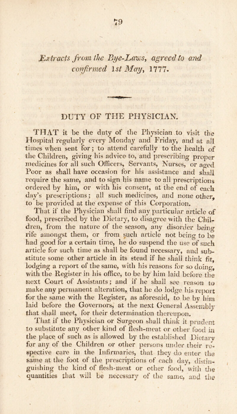 Extracts from the Bye-Laws, agreed to and conflrmed 1 st May, 1777* DUTY OF THE PHYSICIAN. THAT it be the duty of the Physician to visit the Hospital regularly every Monday and Friday, and at all times when sent for; to attend carefully to the health of the Children, giving his advice to, and prescribing proper medicines for all such Officers, Servants, Nurses, or aged Poor as shall have occasion for his assistance and shall require the same, and to sign his name to all prescriptions ordered by him, or with his consent, at the end of each day’s prescriptions; all such medicines, and none other* to be provided at the expense of this Corporation. That if the Physician shall find any particular article of food, prescribed by the Dietary, to disagree with the Chil- dren, from the nature of the season, any disorder being rife amongst them, or from such article not being to be had good for a certain time, he do suspend the use of such article for such time as shall be found necessary, and sub- stitute some other article in its stead if he shall think fit, lodging a report of the same, with his reasons for so doing, with the Register in his office, to be by him laid before the next Court of Assistants; and if he shall see reason to make any permanent alteration,, that he do lodge his report for the same with the Register, as aforesaid, to be by him laid before the Governors, at the next General Assembly that shall meet, for their determination thereupon. rni . •£» .1 TT)1 • • n 1 11 1 ent That if the Physician or Surgeon shall think it to substitute any other kind of flesh-meat or other food ia the place; of such as is allowed by the established Dietary for any of the Children or other persons under their re- spective care in the Infirmaries, that they do enter the same at the foot of the prescriptions of each day, distin- guishing the kind of flesh-meat or other food, with the quantities that will be necessary of the same* and the