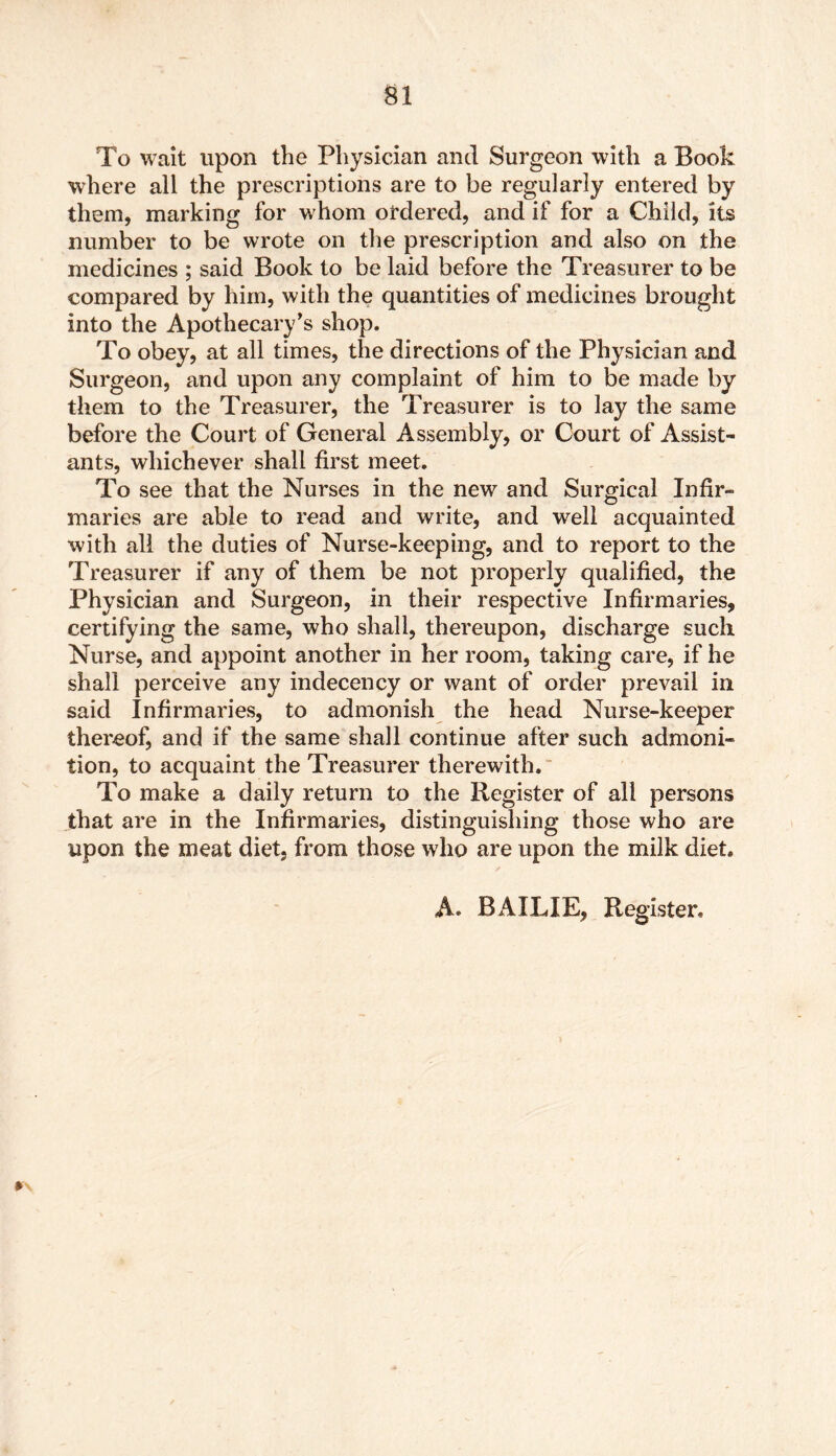 To wait upon the Physician and Surgeon with a Book where all the prescriptions are to be regularly entered by them, marking for whom ordered, and if for a Child, its number to be wrote on the prescription and also on the medicines ; said Book to be laid before the Treasurer to be compared by him, with the quantities of medicines brought into the Apothecary’s shop. To obey, at all times, the directions of the Physician and Surgeon, and upon any complaint of him to be made by them to the Treasurer, the Treasurer is to lay the same before the Court of General Assembly, or Court of Assist- ants, whichever shall first meet. To see that the Nurses in the new and Surgical Infir- maries are able to read and write, and well acquainted with all the duties of Nurse-keeping, and to report to the Treasurer if any of them be not properly qualified, the Physician and Surgeon, in their respective Infirmaries, certifying the same, who shall, thereupon, discharge such Nurse, and appoint another in her room, taking care, if he shall perceive any indecency or want of order prevail in said Infirmaries, to admonish the head Nurse-keeper thereof, and if the same shall continue after such admoni- tion, to acquaint the Treasurer therewith. To make a daily return to the Register of all persons that are in the Infirmaries, distinguishing those who are upon the meat diet, from those who are upon the milk diet.
