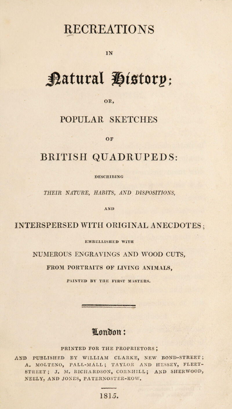 RECREATIONS IN Jtatural §|tstorp: OR, POPULAR SKETCHES OF BRITISH QUADRUPEDS: DESCRIBING THEIR NATURE, HABITS, AND DISPOSITIONS, AND INTERSPERSED WITH ORIGINAL ANECDOTES; EMBELLISHED WITH NUMEROUS ENGRAVINGS AND WOOD CUTS, FROM PORTRAITS OF LIVING ANIxMALS, PAINTED BY THE FIRST MASTERS. HonKott: PRINTED FDR THE PROPRIETORS ; AND PUBLISHED BY WILLIAM CLARKE, NEW BOND-STREET; A, MOLTENO, PALL-MALL ; TAYLOR AND HESSEY, FLEET- STREET ; J. M. RICHARDSON, CORNHILL; AND SHERWOOD, NEELY, AND JONES, PATERNOSTER-ROW. 1815.