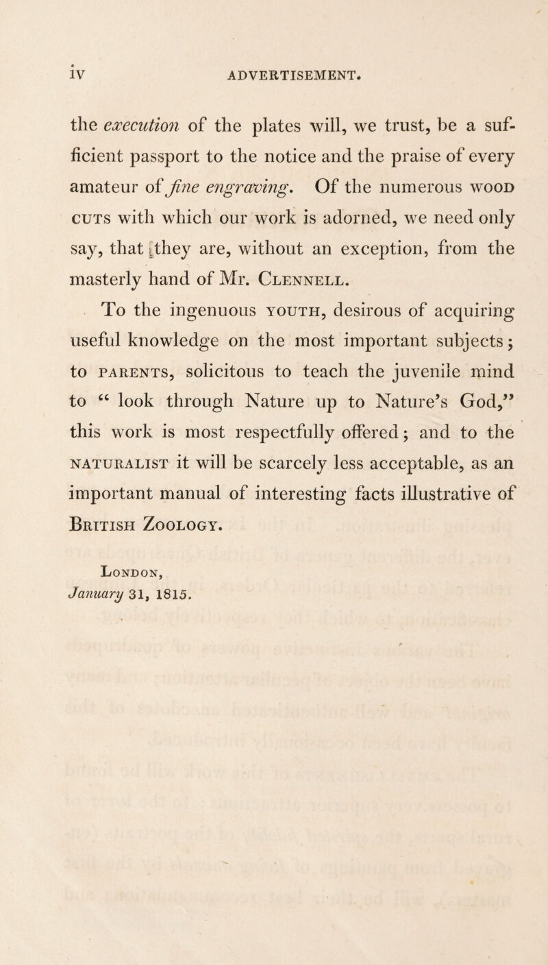 the execution of the plates will, we trust, be a suf¬ ficient passport to the notice and the praise of every amateur oifine engraving. Of the numerous wood CUTS with which our work is adorned, we need only say, that ithey are, without an exception, from the masterly hand of Mr. Clennell. To the ingenuous youth, desirous of acquiring useful knowledge on the most important subjects; to PARENTS, solicitous to tcach the juvenile mind to look through Nature up to Nature’s God,” this work is most respectfully offered; and to the NATURALIST it will be scarcely less acceptable, as an important manual of interesting facts illustrative of British Zoology. London, January 31, 1815.