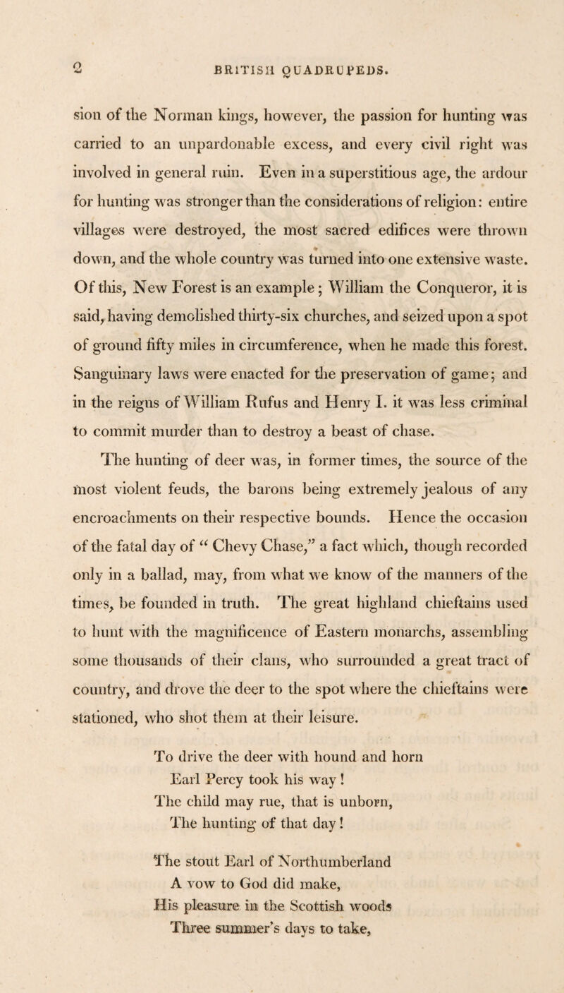 o sioii of the Norman kings, however, the passion for hunting was carried to an unpardonable excess, and every civil right was involved in general ruin. Even in a superstitious age, the ardour for hunting was stronger than the considerations of religion: entire villages were destroyed, Ihe most sacred edifices were thrown down, and the whole country was turned into one extensive waste. Of this. New Forest is an example; William the Conqueror, it is said, having demolished thirty-six churches, and seized upon a spot of ground fifty miles in circumference, when he made this forest. Sanguinary laws were enacted for die preservation of game; and in the reigns of William Rufus and Henry I, it was less criminal to commit murder than to destroy a beast of chase. The hunting of deer was, in former times, the source of die most violent feuds, the barons being extremely jealous of any encroachments on their respective bounds. Hence the occasion of the fatal day of Chevy Chase,” a fact which, though recorded only in a ballad, may, from what we know of the manners of the times, be founded in truth. The great highland chieftains used to hunt with the magnificence of Eastern monarchs, assembling some thousands of their clans, who surrounded a great tract of country, and drove the deer to the spot where the chieftains were stationed, who shot them at their leisure. To drive the deer with hound and horn Earl Percy took his way ! The child may rue, that is unborn, The hunting of that day! The stout Earl of Northumberland A vow to God did make, His pleasure in the Scottish woods Three summer’s days to take.