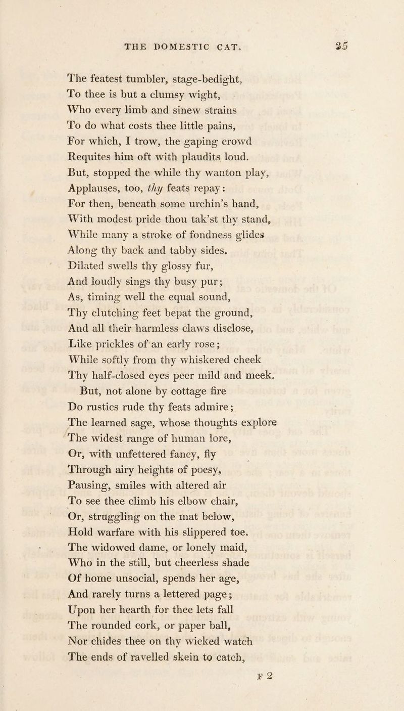 The featest tumbler, stage-bedight, To thee is but a clumsy wight, Who every limb and sinew strains To do what costs thee little pains. For which, I trow, the gaping crowd Requites him oft with plaudits loud. But, stopped the while thy wanton play. Applauses, too, thy feats repay : For then, beneath some urchin’s hand. With modest pride thou tak’st thy stand. While many a stroke of fondness glides Along thy back and tabby sides. Dilated sw^ells thy glossy fur. And loudly sings thy busy pur; As, timing well the equal sound. Thy clutching feet bepat the ground. And all their harmless claws disclose. Like prickles of an early rose; While softly from thy whiskered cheek Thy half-closed eyes peer mild and meek. But, not alone by cottage fire Do rustics rude thy feats admire; The learned sage, whose thoughts explore The widest range of human lore, Or, with unfettered fancy, fly Through airy heights of poesy. Pausing, smiles with altered air To see thee climb his elbow chair, N Or, struggling on the mat below. Hold warfare with his slippered toe. The widowed dame, or lonely maid. Who in the still, but cheerless shade Of home unsocial, spends her age. And rarely turns a lettered page; Upon her hearth for thee lets fall The rounded cork, or paper ball. Nor chides thee on thv wicked watch The ends of ravelled skein to catch.