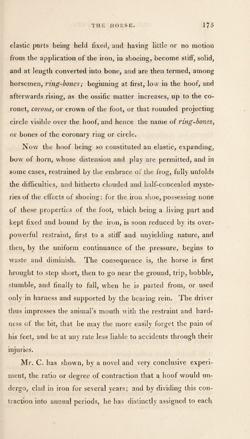 clastic parts being held fixed, and having little or no motion from the application of the iron, in shoeing, become stiff, solid, and at length converted into, bone, and are then termed, among horsemen, ring-bones; beginning at first, low in the hoof, and afterwards rising, as the ossific matter increases, up to the co¬ ronet, corona, or crown of the foot, or that rounded projecting circle visible over the hoof, and hence the name of ring-bones, or bones of the coronary ring or circle. Now the hoof being so constituted an elastic, expanding, bow of horn, whose distension and play are permitted, and in some cases, restrained by the embrace of the frog, fully unfolds the difficulties, and hitherto clouded and half-concealed myste¬ ries of the effects of shoeing; for the iron shoe, possessing none of these properties of the foot, which being a living part and kept fixed and bound by the iron, is soon reduced by its over¬ powerful restraint, first to a stiff and unyielding nature, and then, by the uniform continuance of the pressure, begins to waste and diminish. The consequence is, the horse is first brought to step short, then to go near the ground, trip, hobble, stumble, and finally to fall, when he is parted from, or used only in harness and supported by the bearing rein. The driver thus impresses the animaFs mouth with the restraint and hard¬ ness of the bit, that he may the more easily forget the pain of his feet, and be at any rate less liable to accidents through their injuries. Mr. C. has shown, by a novel and very conclusive experi¬ ment, the ratio or degree of contraction that a hoof would un¬ dergo, clad in iron for several years; and by dividing this con¬ traction into annual periods, he has distinctly assigned to each
