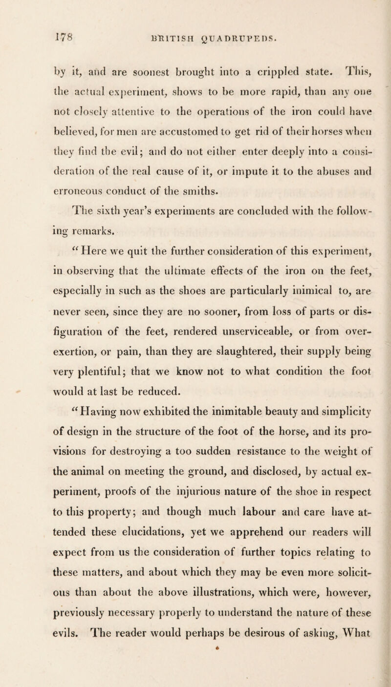 by it, and are soonest brought into a crippled state. Tliis, the actual ex{)eriment, shows to be more rapid, than any one not closely attentive to the operations of the iron could have believed, for men are accustomed to get rid of their horses when they find the evil; and do not either enter deeply into a consi¬ deration of the real cause of it, or impute it to the abuses and erroneous conduct of the smiths. The sixth year’s experiments are concluded with the follow¬ ing remarks. '^Here we quit the further consideration of this experiment, in observing that the ultimate effects of the iron on the feet, especially in such as the shoes are particularly inimical to, are never seen, since they are no sooner, from loss of parts or dis¬ figuration of the feet, rendered unserviceable, or from over¬ exertion, or pain, than they are slaughtered, their supply being very plentiful; that we know not to what condition the foot would at last be reduced. Having now exhibited the inimitable beauty and simplicity of design in the structure of the foot of the horse, and its pro¬ visions for destroying a too sudden resistance to the weight of the animal on meeting the ground, and disclosed, by actual ex¬ periment, proofs of the injurious nature of the shoe in respect to this property; and though much labour and care have at¬ tended these elucidations, yet we apprehend our readers will expect from us the consideration of further topics relating to these matters, and about which they may be even more solicit¬ ous than about the above illustrations, which were, however, previously necessary properly to understand the nature of these evils. The reader would perhaps be desirous of asking, What