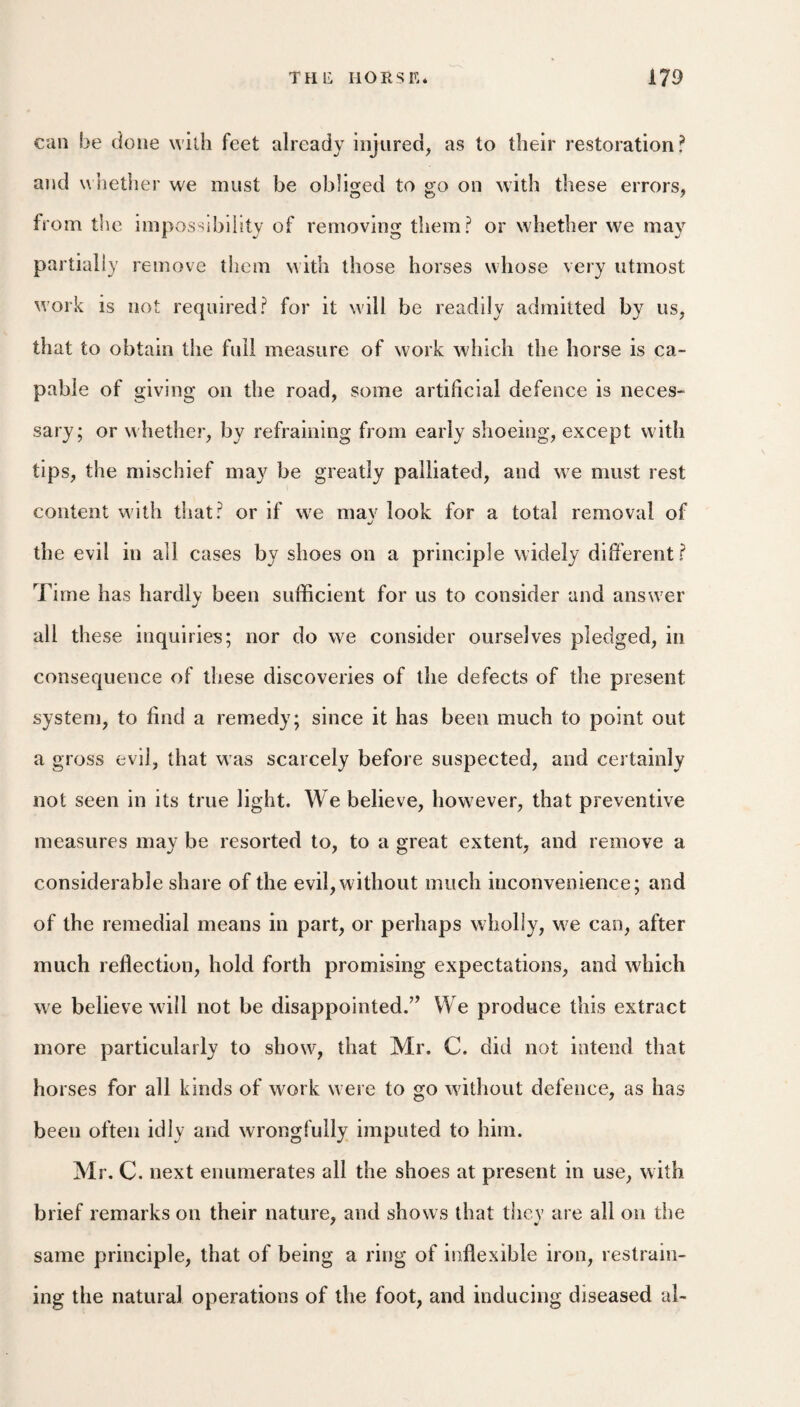 can be done with feet already injured, as to their restoration? and whether we must be obliged to go on with these errors, from the impossibility of removing them? or whether we may partially remove them with those horses whose very utmost work is not required? for it will be readily admitted by us, that to obtain the full measure of work which the horse is ca¬ pable of giving on the road, some artificial defence is neces¬ sary; or whether, by refraining from early shoeing, except with tips, the mischief may be greatly palliated, and we must rest content with that? or if we may look for a total removal of the evil in all cases by shoes on a principle widely different? Time has hardly been sufficient for us to consider and answer all these inquiries; nor do we consider ourselves pledged, in consequence of these discoveries of the defects of the present system, to find a remedy; since it has been much to point out a gross evil, that w as scarcely before suspected, and certainly not seen in its true light. We believe, however, that preventive measures may be resorted to, to a great extent, and remove a considerable share of the evil,without much inconvenience; and of the remedial means in part, or perhaps wholly, we can, after much reflection, hold forth promising expectations, and which we believe will not be disappointed.’’ We produce this extract more particularly to showq that Mr. C. did not intend that horses for all kinds of work were to go without defence, as has been often idly and wrongfully imputed to him. Mr. C. next enumerates all the shoes at present in use, with brief remarks on their nature, and shows that they are all on the same principle, that of being a ring of inflexible iron, restrain¬ ing the natural operations of the foot, and inducing diseased al-