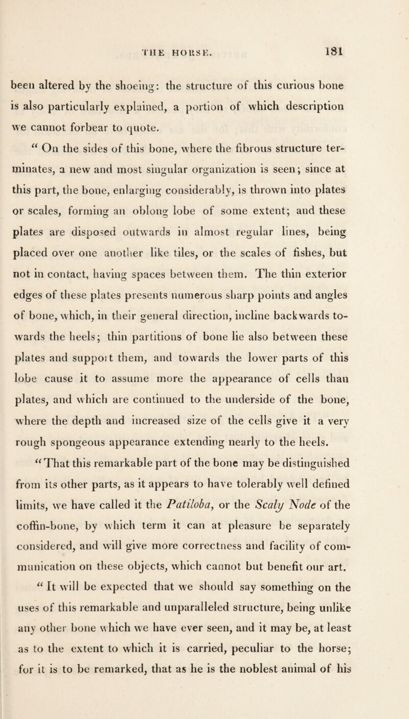 been altered by the shoeing: the structure of this curious bone is also particularly explained, a portion of which description we cannot forbear to quote. On the sides of this bone, where the fibrous structure ter¬ minates, a new and most singular organization is seen; since at this part, the bone, enlarging considerably, is thrown into plates or scales, forming an oblons: lobe of some extent: and these plates are disposed outwards in almost regular lines, being placed over one anotlier like tiles, or the scales of fishes, but not in contact, having spaces between them. The thin exterior edges of these plates presents numerous sharp points and angles of bone, which, in their general direction, incline backwards to¬ wards the heels; thin partitions of bone lie also between these plates and suppoit them, and towards the lower parts of this lobe cause it to assume more the appearance of cells than plates, and which are continued to the underside of the bone, where the depth and increased size of the cells give it a very rough spongeous appearance extending nearly to the heels. ^^That this remarkable part of the bone may be distinguished from its other parts, as it appears to have tolerably well defined limits, we have called it the Patiloha^ or the Scaly Node of the coffin-bone, by which term it can at pleasure be separately considered, and will give more correctness and facility of com¬ munication on these objects, which cannot but benefit our art. It will be expected that we should say something on the uses of this remarkable and unparalleled structure, being unlike any other bone which we have ever seen, and it may be, at least as to the extent to which it is carried, peculiar to the horse; for it is to be remarked, that as he is the noblest animal of his