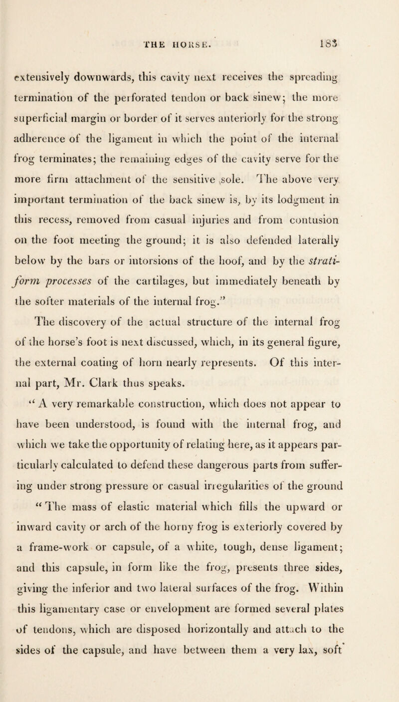 extensively downwards, this cavity next receives the spreading termination of the perforated tendon or back sinew; the more superficial margin or border of it serves anteriorly for the strong adherence of the ligament in which the point ol the internal frog terminates; the remaining edges of the cavity serve for the more firm attachment of the sensitive ,sole. I'he above very important termination of tlie back sinew is, by its lodgment in this recess, removed from casual injuries and from contusion on the fool meeting the ground; it is also defended laterally below by the bars or intorsions of the hoof, and by the strati¬ form processes of the cartilages, but immediately beneath by the softer materials of the internal frog.’’ The discovery of the actual structure of the internal frog of the horse’s foot is next discussed, winch, in its general figure, the external coating of horn nearly represents. Of this inter¬ nal part, Mr. Clark thus speaks. A very remarkable construction, which does not appear to have been understood, is found with the internal frog, and which we take the opportunity of relating here, as it appears par¬ ticularly calculated to defend these dangerous parts from suffer¬ ing under strong pressure or casual irregularities of the ground The mass of elastic material which fills the upward or inward cavity or arch of the horny frog is exteriorly covered by a frame-work or capsule, of a white, tough, dense ligament; and this capsule, in form like the frog, presents three sides, giving the inferior and two lateral surfaces of the frog. Within this ligamentary case or envelopment are formed several plates of tendons, which are disposed horizontally and attach to the sides of the capsule, and have between them a very lax, soft