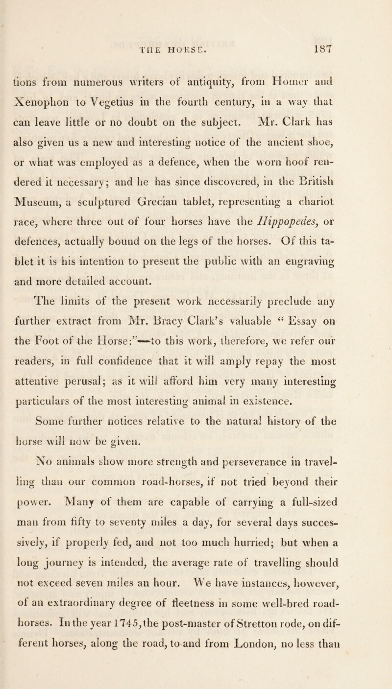 lions from numerous liters of antiquity, from Homer and Xenophon to Vegetius in the fourth century, in a way that can leave little or no doubt on the subject. Mr. Clark has also given us a new and interesting notice of the ancient shoe, or what was employed as a defence, when the worn hoof ren¬ dered it necessary; and he has since discovered, in the British Museum, a sculptured Grecian tablet, representing a chariot race, where three out of four horses have the llippopedeSj or defences, actually bound on the legs of the horses. Of this ta¬ blet it is his intention to present the public with an engraving and more detailed account. The limits of the present work necessarily preclude any further extract from Mr. Bracy Clark’s valuable Essay on the Foot of the Horse:”—*to this work, therefore, we refer our readers, in full confidence that it will amply repay the most attentive perusal; as it will afford him very many interesting particulars of the most interesting animal in existence. Some further notices relative to the natural history of the horse will now be given. Xo animals show more strength and perseverance in travel¬ ling than our common road-horses, if not tried beyond their power. Many of them are capable of carrying a full-sized man from fifty to seventy miles a day, for several days succes¬ sively, if properly fed, and not too much hurried; but when a long journey is intended, the average rate of travelling should not exceed seven miles an hour. We have instances, however, of an extraordinary degree of fleetness in some w ell-bred road- horses. In the year 1745, the post-master of Stretton rode, on dif¬ ferent horses, along the road, to and from London, no less than