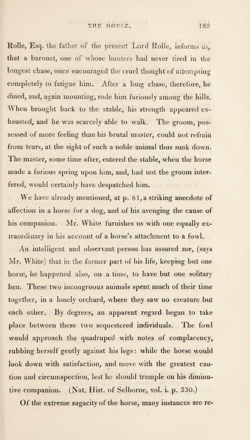 Rolie, Esq. the father of the present Lord Rohe, informs us, that a baronet, one of whose hunters had never tired in the longest chase, once encouraged the cruel thought of attempting completely to fatigue him. After a long chase, therefore, he dined, and, again mounting, rode him furiously among the hills. When brought back to the stable, his strength appeared ex¬ hausted, and he was scarcely able to walk. The groom, pos¬ sessed of more feeling than his brutal master, could not refrain from tears, at the sight of such a noble animal thus sunk down. The master, some time after, entered the stable, when the horse made a furious spring upon him, and, had not the groom inter¬ fered, would certainly have despatched him. We have already mentioned, at p. 81, a striking anecdote of alfection in a horse for a dog, and of his avenging the cause of his companion. Mr. White furnishes us with one equally ex¬ traordinary in his account of a horse’s attachment to a fowl. An intelligent and observant person has assured me, (says Mr. White) that in the former part of his life, keeping but one horse, he happened also, on a time, to have but one solitary hen. These two incongruous animals spent much of their time together, in a lonely orchard, where they saw no creature but each other. By degrees, an apparent regard began to take place between these two sequestered individuals. The fowl would approach the quadruped with notes of complacency, rubbing herself gently against his legs: while the horse would look down with satisfaction, and move with the greatest cau¬ tion and circumspection, lest he should trample on his diminu¬ tive companion. (Nat. Hist, of Seiborne, vol. i^ p. 330.) Of the extreme sagacity of the horse, many instances are re-