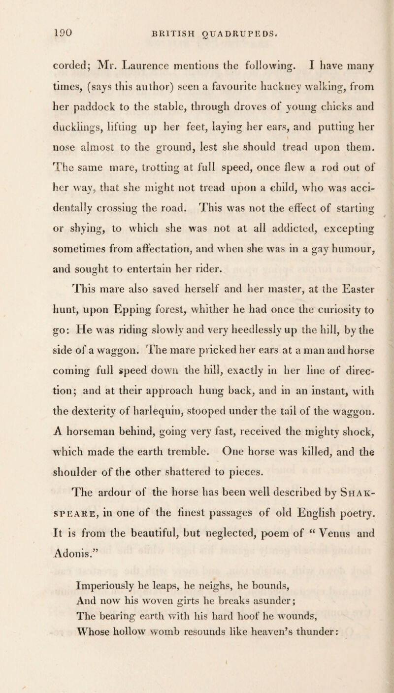 corded; Mr. Laurence mentions the following. I have many times, (says this author) seen a favourite hackney walking, from her paddock to the stable, through droves of young chicks and ducklings, lifting up her feet, laying her ears, and putting her nose almost to the ground, lest she should tread upon them. The same mare, trotting at full speed, once flew a rod out of her way, that she might not tread upon a child, who was acci¬ dentally crossing the road. This was not the effect of starting or shying, to which she was not at all addicted, excepting sometimes from affectation, and when she was in a gay humour, and sought to entertain her rider. This mare also saved herself and her master, at the Easter hunt, upon Epping forest, whither he had once the curiosity to go: He was riding slowly and very heedlessly up the hill, by the side of a waggon. The mare pricked her ears at a man and horse coming full speed down the hill, exactly in her line of direc¬ tion; and at their approach hung back, and in an instant, with the dexterity of harlequin, stooped under the tail of the waggon. A horseman behind, going very fast, received the mighty shock, which made the earth tremble. One horse was killed, and the shoulder of the other shattered to pieces. The ardour of the horse has been well described by Shak- SPEARE, in one of the finest passages of old English poetry. It is from the beautiful, but neglected, poem of Venus and Adonis.^’ Imperiously he leaps, he neighs, he bounds, And now his woven girts he breaks asunder; The bearing earth with his hard hoof he wounds. Whose hollow womb resounds like heaven’s thunder;