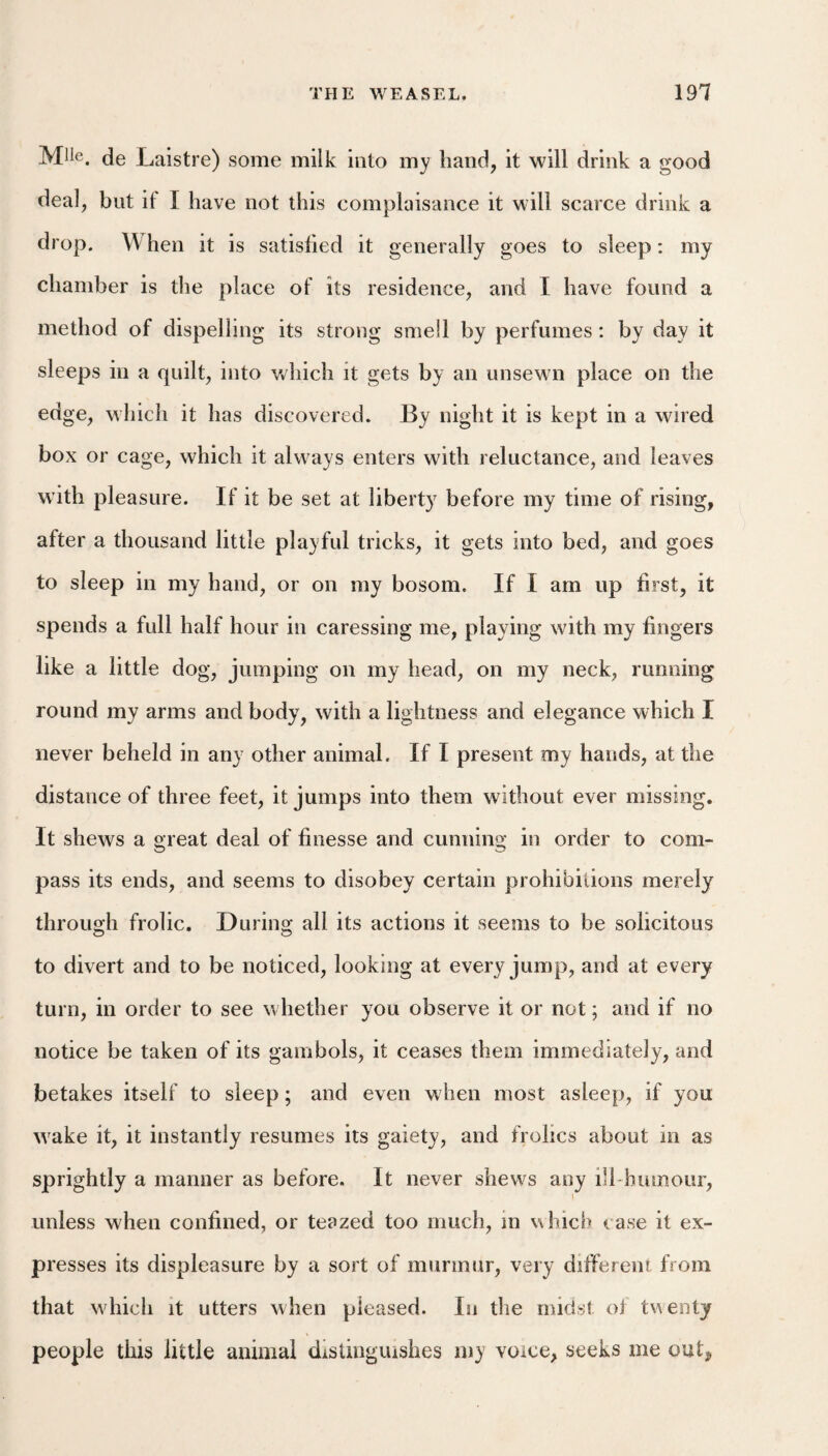 Mile, de Laistre) some milk into my hand, it will drink a good deal, but if I have not this complaisance it will scarce drink a drop. \\ hen it is satisfied it generally goes to sleep: my chamber is the place of its residence, and I have found a method of dispelling its strong smell by perfumes: by day it sleeps in a quilt, into which it gets by an unsewn place on the edge, which it has discovered. By night it is kept in a wired box or cage, which it always enters with reluctance, and leaves with pleasure. If it be set at liberty before my time of rising, after a thousand little playful tricks, it gets into bed, and goes to sleep in my hand, or on my bosom. If I am up first, it spends a full half hour in caressing me, playing with my fingers like a little dog, jumping on my head, on my neck, running round my arms and body, with a lightness and elegance which I never beheld in any other animal. If I present my hands, at the distance of three feet, it jumps into them without ever missing. It shews a areat deal of finesse and cunninoj in order to com- pass its ends, and seems to disobey certain prohibitions merely through frolic. During all its actions it seems to be solicitous to divert and to be noticed, looking at every jump, and at every turn, in order to see whether you observe it or not; and if no notice be taken of its gambols, it ceases them immediately, and betakes itself to sleep; and even when most asleep, if you w^ake it, it instantly resumes its gaiety, and frolics about in as sprightly a manner as before. It never shews any ill humour, unless when confined, or teazed too much, m which case it ex¬ presses its displeasure by a sort of murmur, very different from that which it utters when pleased. In the midst of twenty people this little animal distinguishes my voice, seeks me out,