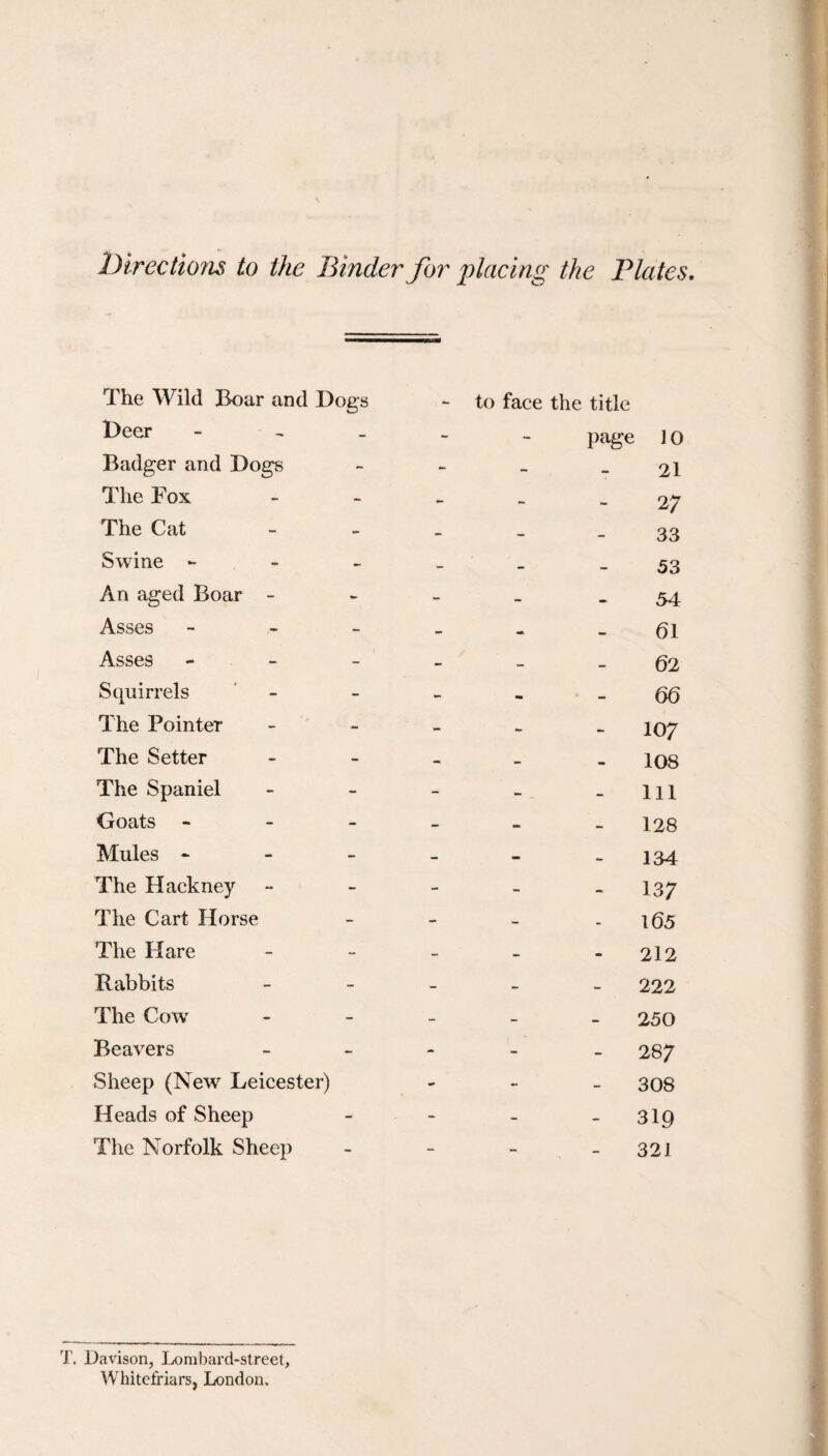 Directions to the Binder for placing the Blates The Wild Boar and Dogs Deer - - _ Badger and Dogs The Fox The Cat Swine - - _ An aged Boar - Asses - - - Asses - - - Squirrels The Pointer The Setter The Spaniel Goats - - - Mules - - _ The Hackney The Cart Horse The Hare Rabbits The Cow Beavers Sheep (New Leicester) Heads of Sheep The Norfolk Sheep - to face the title page 10 21 27 33 53 54 61 62 66 107 108 111 128 134 137 165 212 222 250 287 308 - 319 32J T. Davisorij Lombard-street, Whitefriars, London.