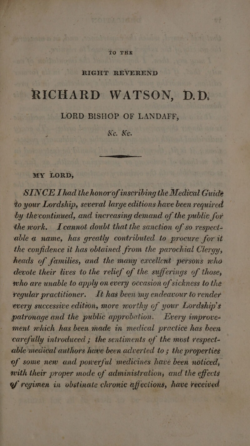 RIGHT REVEREND RICHARD WATSON, D.D) LORD BISHOP OF LANDAFF, Mc. Ke. MY LORD, SINCE Ihad the honor of inscribing the Medical Guide to your Lordship, several large editions have been required by thecontinued, and increasing demand of the public fox the work. cannot doubt that the sanction of so respect- able a name, has greatly contributed to procure for it the confidence it has obtained from the parochial Clergy, heads of families, and the many excellent persons who devote their lives to the relief of the sufferings of those, who are unable to apply on every occasion of sickness to the regular practitioner. it has been my endeavour to render every successive edition, more worthy of your Lordship’s patronage and the public approbation. Every improve- ment which has been made in medical practice has been carefully introduced ; the sentiments of the most respect- able medical authors have been adverted tos the properties mith their proper mode of administration; and the effects of regimen in obstinate chronic affections, have received