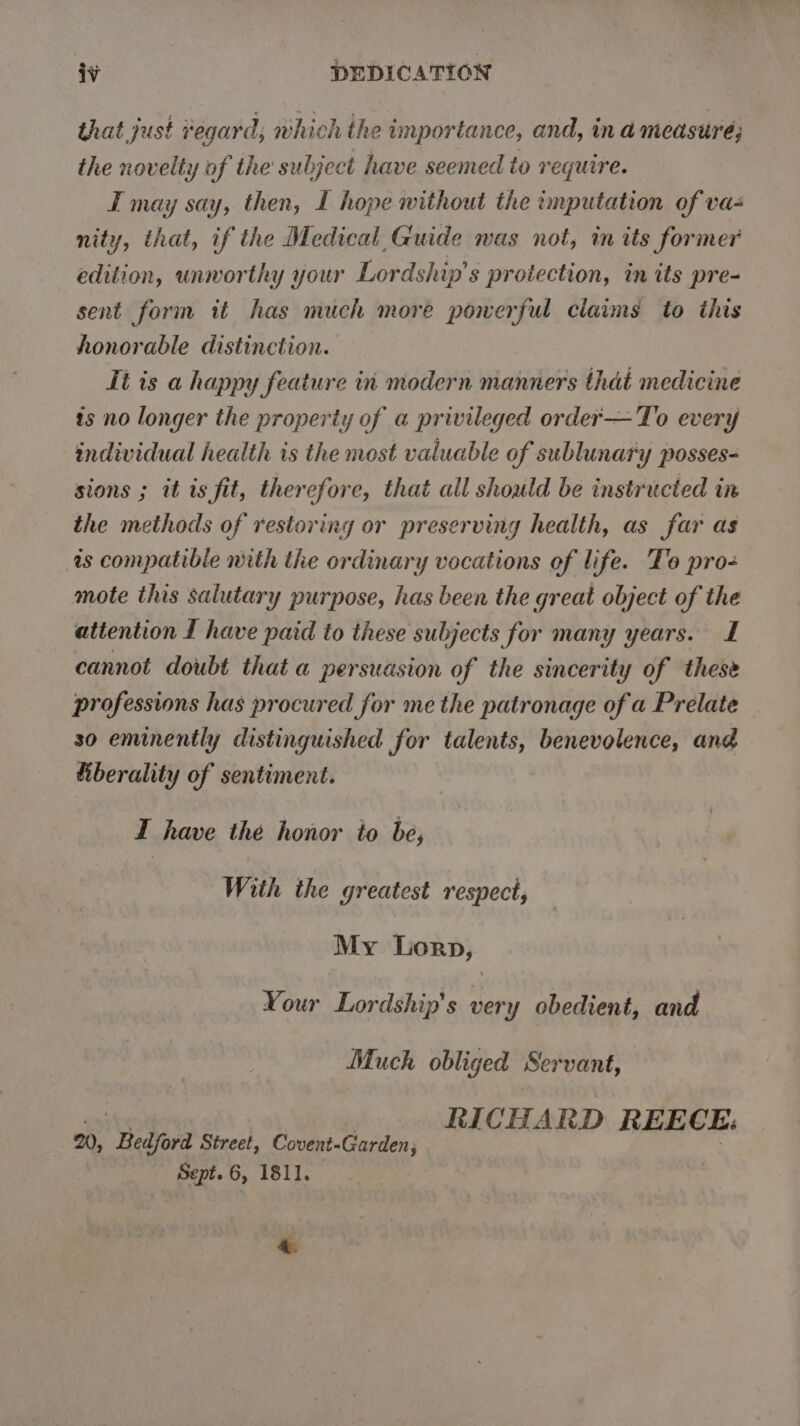 that just regard, which the importance, and, in a meastré; the novelty of the subject have seemed to require. I may say, then, L hope without the imputation of va- nity, that, if the Medical Guide was not, in its former edition, unworthy your Lordship’s protection, in its pre- sent form it has much more powerful claims to this honorable distinction. It is a happy feature in modern manners that medicine is no longer the property of a privileged order—To every individual health is the most valuable of sublunary posses- sions ; it is fit, therefore, that all should be instructed in the methods of restoring or preserving health, as far as is compatible mith the ordinary vocations of life. To pro- mote this salutary purpose, has been the great object of the attention I have paid to these subjects for many years. I cannot doubt that a persudsion of the sincerity of these professions has procured for me the patronage of a Prelate so eminently distinguished for talents, benevolence, and tiberality of sentiment. I have the honor to be, With the greatest respect, My Ticks) Your Lordship’s 5H obedient, and Much obliged Servant, RICHARD REECE. 20, “Bedford Street, Covent-Garden; Sept. 6, 1811. &amp;.