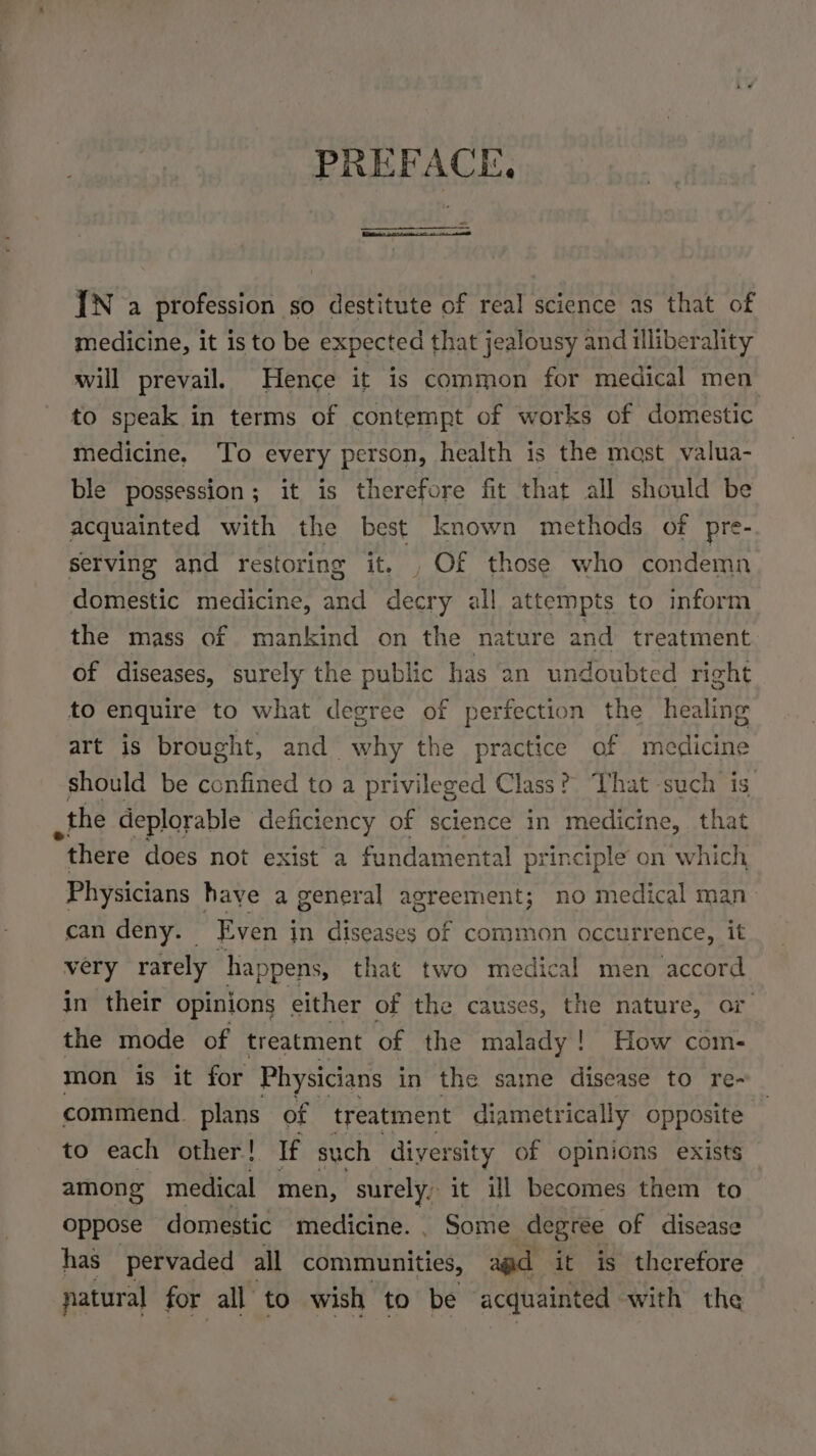 PREFACE IN a profession so destitute of real science as that of medicine, it is to be expected that jealousy and illiberality will prevail. Hence it is common for medical men to speak in terms of contempt of works of domestic medicine, To every person, health is the mast valua- ble possession; it is therefore fit that all should be acquainted with the best known methods of pre- serving and restoring it. , Of those who condemn domestic medicine, and decry all attempts to inform the mass of mankind on the nature and treatment of diseases, surely the public has an undoubted right to enquire to what degree of perfection the healing art is brought, and why the practice of medicine should be confined to a privileged Class? That such is. the deplorable deficiency of science in medicine, that there does not exist a fundamental principle on which Physicians have a general agreement; no medical man can deny. Even in diseases of common occurrence, it very rarely happens, that two medical men accord in their opinions either of the causes, the nature, or the mode of treatment of the malady! How com- mon is it for Physicians in the same disease to re- commend. plans of treatment diametrically opposite | to each other! If such diversity of opinions exists among medical men, surely, it ill becomes them to oppose domestic medicine. | Some degree of disease has pervaded all communities, agd it is therefore natural for all to wish to be acquainted with the