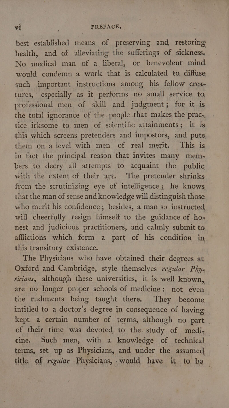 best established means of preserving and restoring health, and of alleviating the sufferings of sickness. No medical man of a liberal, or benevolent mind would condemn a work that is calculated to diffuse such important instructions among his fellow crea- tures, especially as it performs no small service to. professional men of skill and judgment; for it is the total ignorance of the people that makes the prac-. tice irksome to men of scientific attainments; it is this which screens pretenders and impostors, and puts them ona level with men of real merit. This is in fact the principal reason that invites many mem- bers to decry all attempts to acquaint the public with the extent of their art. The pretender shrinks from the scrutinizing eye of intelligence; he knows that the man of sense and knowledge will distinguish those who merit his confidence; besides, a man so instructed will cheerfully resign himself to the guidance of ho- nest and judicious practitioners, and calmly submit to affictions which form a part of his condition in this transitory existence. The Physicians who have obtained their degrees at Oxford and Cambridge, style themselves regular Phy- sicians, although these universities, it is well known, are no longer proper schools of medicine: not even the rudiments being taught there. They become intitled to a doctor’s degree in consequence of having kept a certain number of terms, although no part | of their time was devoted to the. study of medi- cine. Such men, with a knowledge of technical terms, set up as Physicians, and under the assumed title of regular Physicians, . would have it to be |