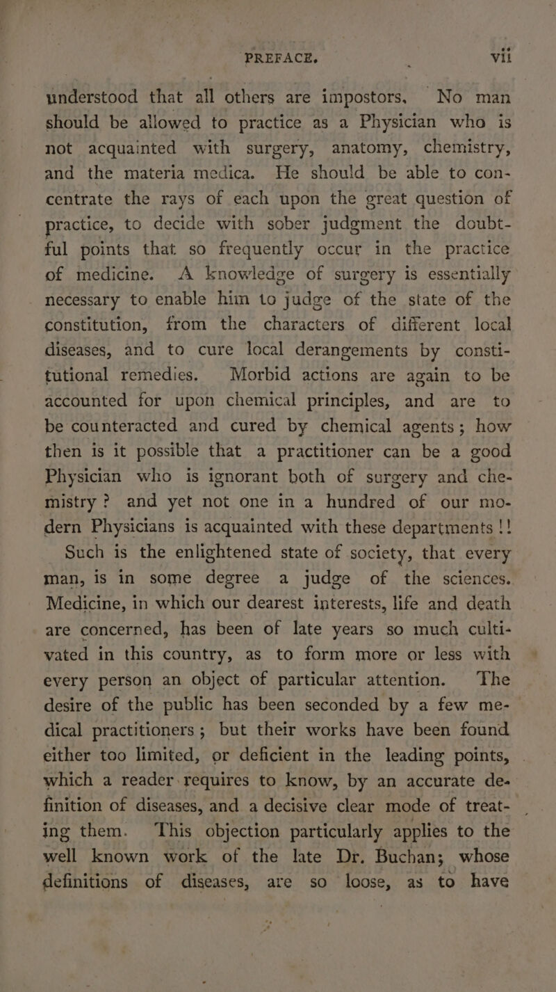 understood that all others are impostors, No man should be allowed to practice as a Physician who is not acquainted with surgery, anatomy, chemistry, and the materia medica. He should be able to con- centrate the rays of each upon the great question of practice, to decide with sober judgment the doubt- ful points that. so frequently occur in the practice of medicine. A knowledge of surgery is essentially necessary to enable him to judge of the state of the constitution, from the characters of different local diseases, and to cure local derangements by consti- tutional remedies. | Morbid actions are again to be accounted for upon chemical principles, and are to be counteracted and cured by chemical agents; how then is it possible that a practitioner can be a good Physician who is ignorant both of surgery and che- mistry ? and yet not one in a hundred of our mo- dern Physicians is acquainted with these departments !! Such is the enlightened state of society, that every man, is in some degree a judge of the sciences. Medicine, in which our dearest interests, life and death are concerned, has been of late years so much culti- vated in this country, as to form more or less with every person an object of particular attention. The desire of the public has been seconded by a few me- dical practitioners; but their works have been found either too limited, or deficient in the leading points, which a reader requires to know, by an accurate de- finition of diseases, and a decisive clear mode of treat- ing them. This objection particularly applies to the well known work of the late Dr. Buchan; whose definitions of diseases, are so loose, as to have