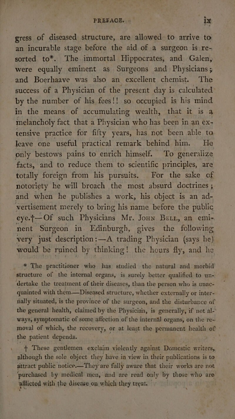 ig gress of diseased structure, are allowed to arrive to an incurable stage before the aid of a surgeon is re- sorted to*. The immortal Hippocrates, and Galen, were equally eminent as Surgeons and Physicians; and Boerhaave was also an excellent chemist. The success of a Physician of the present day is calculated by the number of his fees!! so occupied is his mind in the means of accumulating wealth, that it is a melancholy fact that a Physician who has been in an ex- tensive practice for fifty years, has not been able to leave one useful practical remark behind him. He only bestows pains to enrich himself. To generalize facts, and to reduce them to scientific principles, are totally foreign from his pursuits. For the sake of notoriety he will broach the most absurd doctrines ; and when he publishes a work, his object is an ad- vertisement merely to bring his name before the public eye. .+— Of such Physicians Mr. Joun Bein, an emi- nent Surgeon in Edinburgh, gives the following very just description:—A trading Physician (says he) would be ruined by think sing! the hours fly, and he * The practitioner who has studied the natural and morbid structure of the internal organs, is surely better qualified to un- ‘dertake the treatment of their diseases, than the person who is unac- quainted with them. —Diseased structure, whether externally or inter- nally situated, is the province of the surgeon, and the disturbance of the general health, claimed by the Physician, is generally, if not al- ways, symptomatic of some affection of the internal organs, on the re» moval of which, the recovery, or at least the permanent health of » the patient depends. | + These gentlemen exclaim violently against Domestic writers, although the sole object they have in view in their publications is to attract public notice.—They are fully aware that their works are not ‘purchased by medical men, and are read only by those who are eHicted with the disease on which they treat, \
