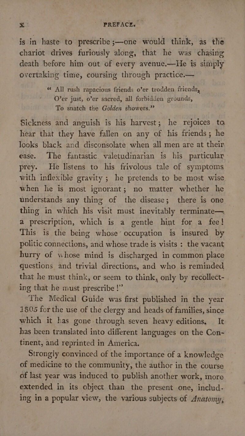 is in haste to prescribe ;—one would think, as the chariot drives furiously along, that he was chasing death before him out of every avenue.—He is simply overtaking time, coursing through practice.— | ‘¢ All rush rapacious friends o0’er trodden friends, O’er just, o’er sacred, all forbidden grounds, To snatch the Golden showers.” Sickness and anguish is his harvest; he rejoices to hear that they have fallen on any of his friends; he looks black and disconsolate when all men are at their ease. The fantastic valetudinarian is his particular prey. He listens to his frivolous tale of symptoms with inflexible gravity ; he pretends to be most wise when he is most ignorant; no matter whether he understands any thing of the disease; there is one thing in which his visit must inevitably terminate— a prescription, which is a gentle hint for a fee! This is the being whose’ occupation is insured by politic connections, and whose trade is visits : the vacant hurry of whose mind is discharged in common place questions and trivial directions, and who is reminded that he must think, or seem to think, hae! by recollect- ing that he must prescribe !” The Medical Guide was first published in the year 4805 for the use of the clergy and heads of families, since which it has gone through seven heavy editions. It has been translated into different languages on the Con- tinent, and reprinted in America. Strongly convinced of the importance of a knowledge of medicine to the community, the author in the course of last year was induced to publish another work, more extended in its object than the present one, includ- ing in a popular view, the various subjects of Anatomy,