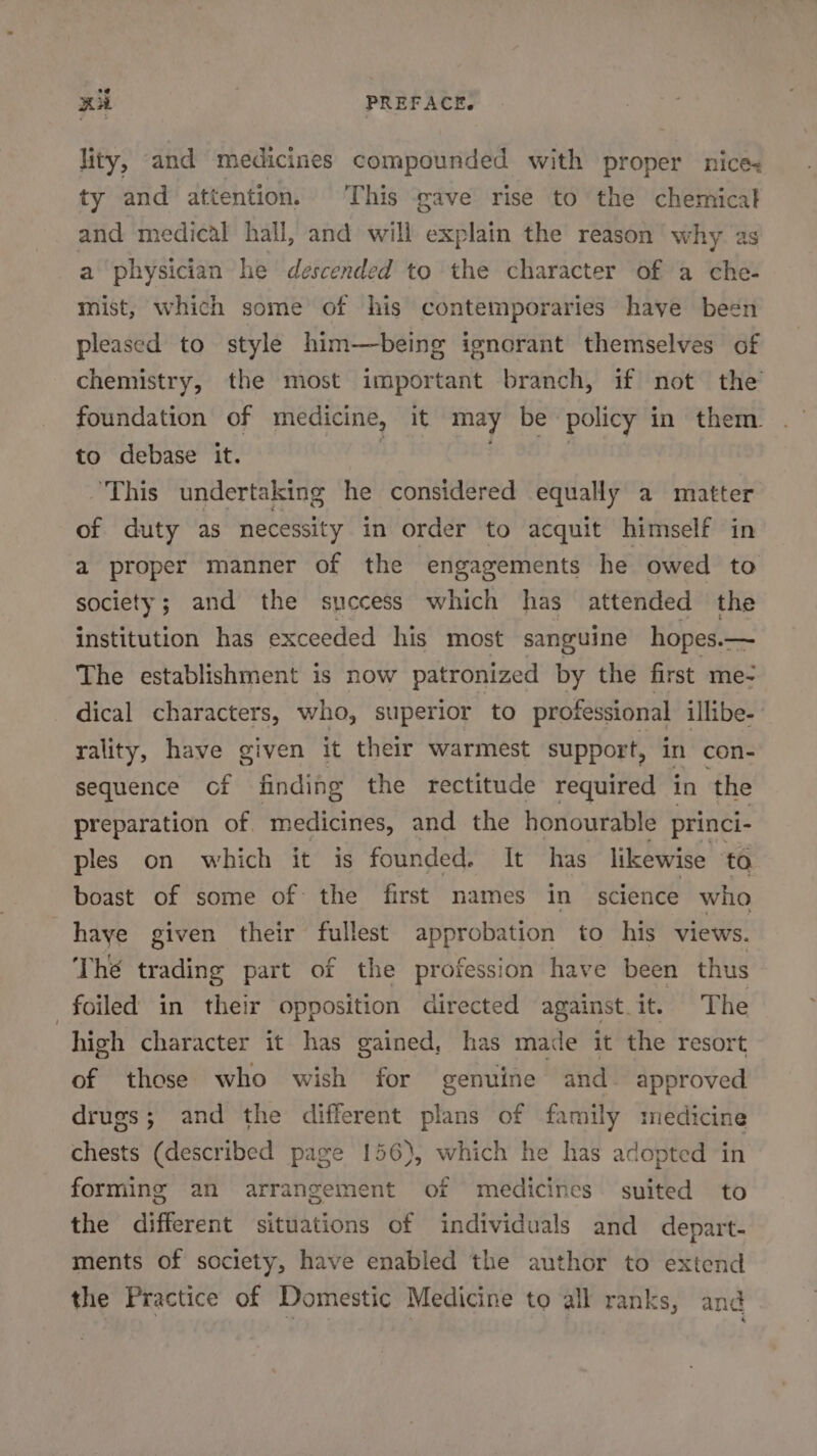 lity, and medicines compounded with proper nice: ty and attention. This gave rise to the chemical and medical hall, and will explain the reason why as a physician he descended to the character of a che- mist, which some of his contemporaries have been pleased to style him—being ignorant themselves of chemistry, the most important branch, if not the’ foundation of medicine, it may be policy i in them. to debase it. ‘This undertaking he considered equally a matter of duty as necessity in order to acquit himself in a proper manner of the engagements he owed to society; and the success which has attended the institution has exceeded his most sanguine hopes.— The establishment is now patronized by the first me- dical characters, who, superior to professional illibe- rality, have given it their warmest support, in con- sequence cof finding the rectitude required in ‘the preparation of. medicines, and the honourable princi- ples on which it is founded. It has likewise to boast of some of the first names in science who haye given their fullest approbation to his views. Thé trading part of the profession have been thus foiled in their opposition directed against. it. The high character it has gained, has made it the resort of those who wish for genuine and approved drugs; and the different plans of family medicine chests (described page 156), which he has adopted in forming an arrangement of medicines suited to the different situations of individuals and depart- ments of society, have enabled the author to extend the Practice of Domestic Medicine to all ranks, and