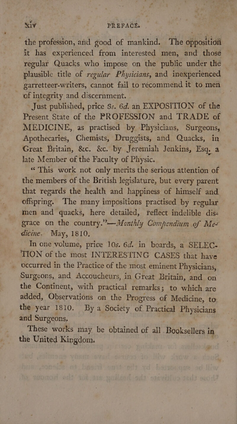 the profession, atid good of mankind. The oppositiot it has experienced from interested men, and thosé regular Quacks who impose on the public under the plausible title of regular Physicians, and inexperienced garretteer-writers, cannot fail to récommend it to men of integrity and discernment. » Just published, price 3s. 6d. an EXPOSITION of the Present State of the PROFESSION and TRADE of MEDICINE, as practised by Physicians, Surgeons, Apothecaries, Chemists, Druggists, and Quacks, in Great Britain, &amp;c. &amp;c. by Jeremiah Jenkins, » Esq. a late Member of the Faculty of Physic. “ This work not only merits the serious attention of the members of the British legislature, but every parent that regards the health and happiness of himself and offspring. The many impositions practised by regular men and quacks, here detailed, feflect indelible dis: grace on the country.”—Monthly Compendium of Me- dicine. May, 1810. In one volume, price 10s. 6d. in boards, a SELEC- TION of the most INTERES’ TING CASES that have occurred in the Practice of the most eminent Physicians, Surgeons, and Accoucheurs, in Great Britain, and on the Continent, with practical remarks; to which are added, Observations on the Progress of Medicine, to: the year 1810. By a Society of. Practical Physicians and Surgeons. These works may be obtained of all . Booksellers i in the United Kingdom.