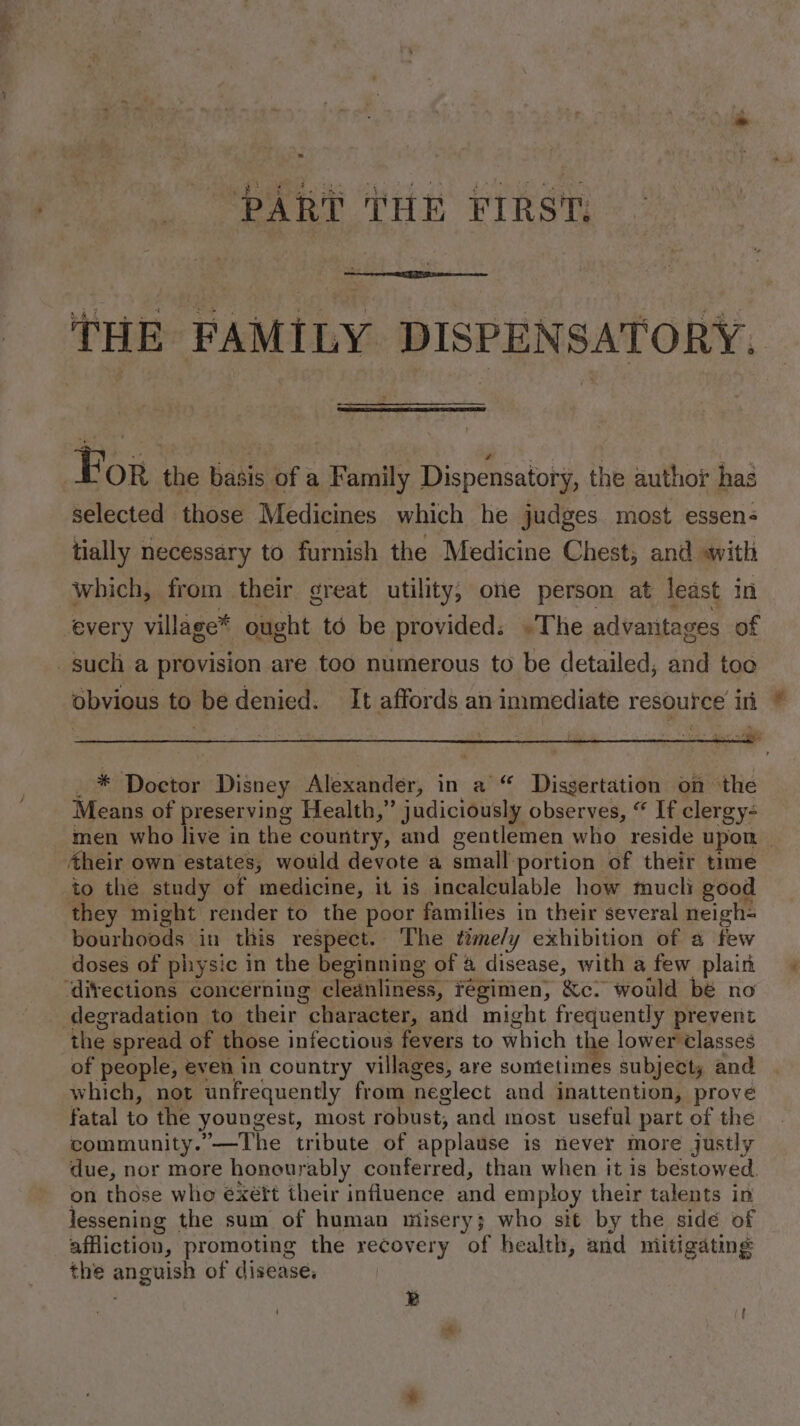 PART ‘tHE FrRs' THE FAMILY DISPENSATORY. For the basis of a Family Dispensatory, the author has selected those Medicines which he judges most essen; tially necessary to furnish the Medicine Chest, and awith which, from their great utility, one person at least In every village* ought td be provided. «The advantages of such a provision are too numerous to be detailed, and too obvious to be denied. It affords an immediate resource in _ * Doctor Disney Alexander, in a “ Dissertation on the Means of preserving Health,” judiciously observes, “ If clergy- men who live in the country, and gentlemen who reside upon — Aheir own estates, would devote a small portion of their time to the study of medicine, it is incalculable how mucli good they might render to the poor families in their several neigh- bourhoods in this respect. The time/y exhibition of a few doses of physic in the beginning of 4 disease, with a few plain ‘divections concerning cleanliness, regimen, &amp;c. would bé no degradation to their character, and might frequently prevent the spread of those infectious fevers to which the lower Classes of people, even in country villages, are somtetimes subject, and which, not unfrequently from neglect and inattention, prove fatal to the youngest, most robust, and most useful part of the community.’—The tribute of applause is never more justly due, nor more honourably conferred, than when it is bestowed. on those whe éxétt their influence and employ their talents in lessening the sum of human misery; who sit by the sidé of affiction, promoting the recovery of health, and mitigating the anguish of disease, ; B ' [