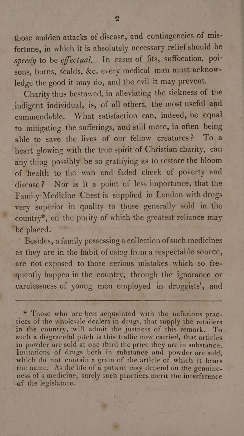 @ those sudden attacks of disease, and contingencies of mis- fortune, in which it is absolutely necessary relief should be speedy to be effectual. In cases of fits, suffocation, ‘poi- sons, burns, scalds, &amp;c. every medical man must acknow- ledge the good it may do, and the evil it may prevent. Charity thus bestowed, in alleviating the sickness of the indigent individual, is, of all others, the most useful and commendable. What satisfaction can, indeed, be equal to mitigating the sufferings, and still more, in often being able to save the lives of our fellow creatures? To a heart glowing with the true spirit of Christian charity, can any thing possibly be so gratifying as to restore the bloom of health to the wan and faded cheek of poverty and disease? Nor is it a point of less importance, that the Family Medicine Chest is supplied in London with drugs very superior in quality to those generally sold in the country*, on the pwity of which the greatest reliance may “be placed. Besides, a family possessing a collection of such medicines as they are in the habit of using from a respectable source, are not exposed to those serious mistakes which so fre~ quently happen in the country, through the ignorance or carelessness of young men employed in druggists’, and _™ Those who are best acquainted with the nefarious prac- tices of the wholesale dealers in drugs, that supply the retailers in the country, ‘will admit the justness of this remark. To such a disgraceful pitch is this traffic now carried, that articles in powder are sold at one third the price they are in substance. Imitations of drugs both in substance and powder are eid which do not contain a grain of the article of which it bears the name. As the life of a patient may depend on the gennine- ness of a medicine, surely such practices merit the interference of the legislature.
