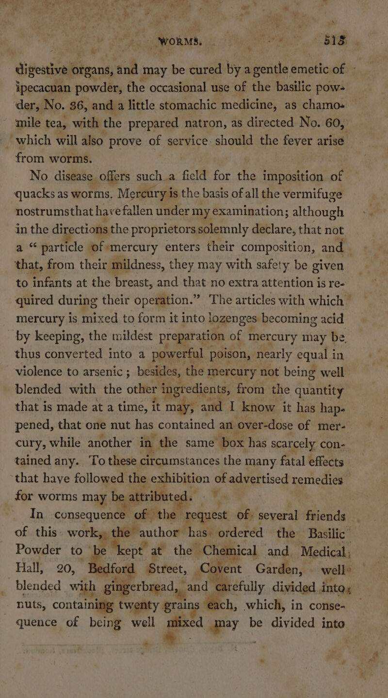 he : ‘WORMS, ON, < B digestive organs, and may be cured by agentle emetic of - ipecacuan powder, the occasional use of the basilic pow- der, No. 36, and a little stomachic medicine, as chamo.- mile tea, with the prepared natron, as directed No. 60, which will also prove of service should the fever arise from worms. . No disease offers such.a field for the imposition of quacks as worms. Mercury is the basis of all the vermifuge nostrumsthat have fallen under my examination; although in the directions the proprietors solemnly declare, that not a “particle of-mercury enters their composition, and that, from their mildness, they may with safety be given to infants at the breast, and that no extra attention is re- quired during their operation.” The articles with which — mercury is mixed to form it into lozenges becoming acid by keeping, the mildest preparation of mercury may be thus converted into a powerful poison, nearly equal in violence to arsenic; besides, the mercury not being well blended with the other ingredients, from the quantity that is made at a time, it may, and I know it has hap- pened, that one nut has contained an over-dose of mer- cury, while another in the same box has scarcely con- tained any. To these circumstances the many fatal effects ‘that have followed the exhibition of advertised remedies for worms may be attributed. In consequence of the request of. several friends of this: work, the author has. ordered the Basilic Powder to ~ e kept at the Chemical and Medical ' Hall, 20, Bedford Street, Covent Garden, well’ blended with gingerbread, and carefully divided, into, nuts, containing twenty grains ‘each, which, in conse- — —