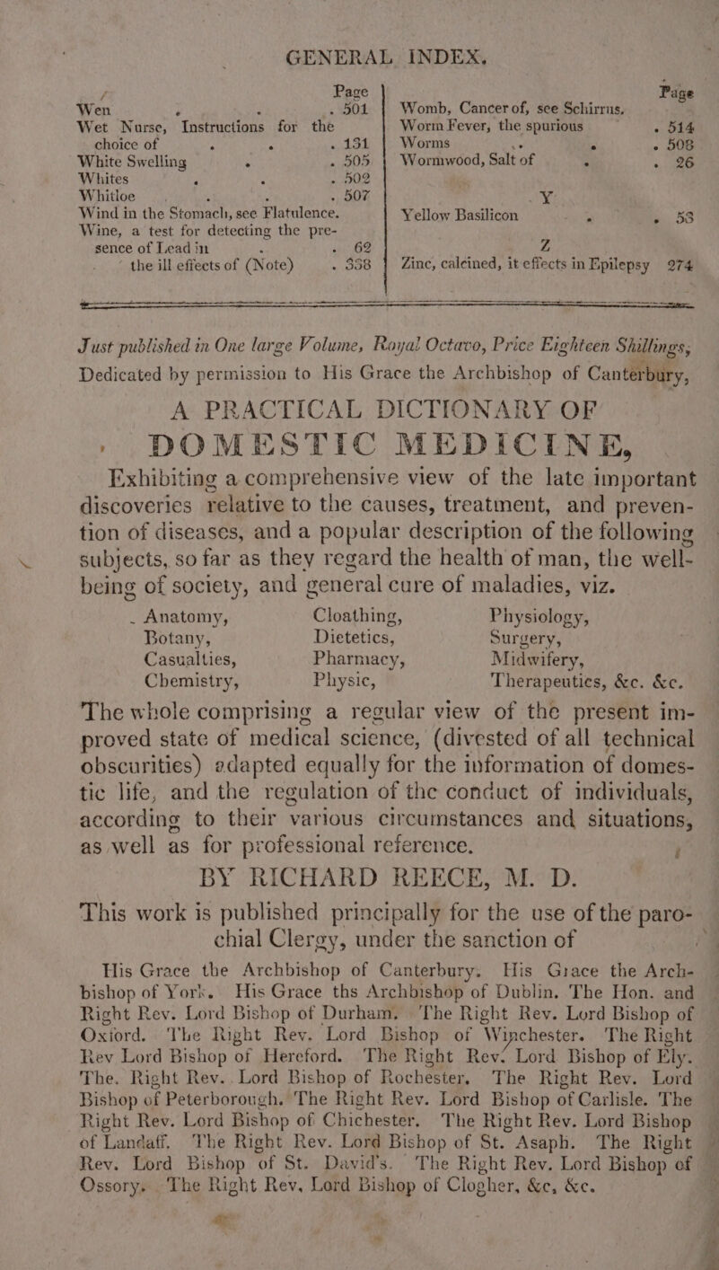 GENERAL INDEX, / Page Page Wen 3 Fi 5 EDS: Womb, Cancer of, see Schirrus. Wet Nurse, Instructions for the Worm Fever, the spurious . 514 choice of ‘ ‘i is Ba? Worms . . 508 White Swelling . . 505 | Wormwood, Salt of : . 2% Whites ; ; . 502 | Whitloe . 507 _¥ Wind in the Siammeehs see. Flatulence. Yellow Basilicon eile . 53 Wine, a test for detecting the pre- sence of Lead in - 62 : ; a) oe the ill effects of (N ote) . 858 } Zinc, caleined, it effects in Epilepsy 274 Just published in One large Volume, Royal Octavo, Price Eighteen Selene; Dedicated by permission to His Grace the Archbishop of Canter bury, A PRACTICAL DICTIONARY OF | DOMESTIC MEDICINE, Exhibiting a comprehensive view of the late important discoveries relative to the causes, treatment, and preven- tion of diseases, and a popular description of the following subjects, so far as they regard the health of man, the well. being of society, and general cure of maladies, viz. . Anatomy, Cloathing, Physiology, Botany, Dietetics, Surgery, Casualties, Pharmacy, Midwifery, Chemistry, Physic, Therapeutics, &amp;c. &amp;c. The whole comprising a regular view of the present im- proved state of medical science, (divested of all technical obscurities) adapted equally for the information of domes- tic life, and the regulation of the conduct of individuals, according to their various circumstances and situations, as well as for professional reference. i BY RICHARD REECE, M. D. This work is published principally for the use of the se chial Clergy, under the sanction of His Grace the Archbishop of Canterbury. His Grace the Arch- bishop of York. His Grace ths Archbishop of Dublin. The Hon. and Right Rey. Lord Bishop of Durham, ‘The Right Rev. Lord Bishop of Oxiord. The Right Rev, ‘Lord Bishop of Winchester. The Right tev Lord Bishop of Hereford. The Right Rev: Lord Bishop of Ely. The. Right Rev.. Lord Bishop of Rochester, The Right Rev. Lord Bishop of Peterborough. The Right Rev. Lord Bishop of Carlisle. The Right Rev. Lord Bishop of Chichester, The Right Rev. Lord Bishop of Landaff. The Right Rev. Lord Bishop of St. ” Asaph. The Right — Rev. Lord Bishop ‘of St. David's. ’ The Right Rev. Lord Bishop of Ossory. The Right Rev, Lord Bishop of Clogher, &amp;e, &amp;e. ihe -