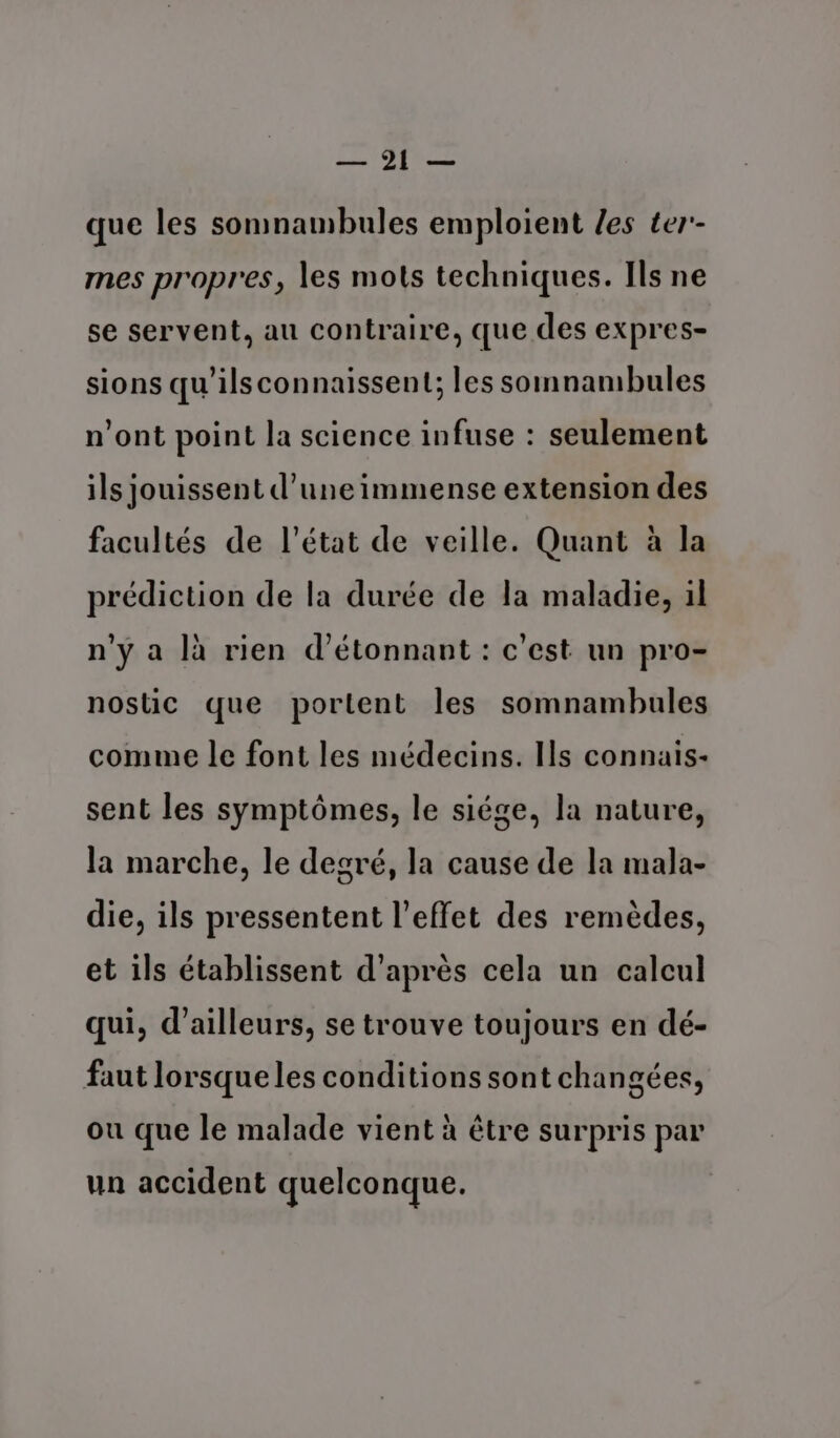 — 1 que les somnambules emploient /es ter'- mes propres, les mots techniques. Ils ne se servent, au contraire, que des expres- sions qu’ils connaissent; les somnambules n'ont point la science infuse : seulement ils jouissent d’une immense extension des facultés de l’état de veille. Quant à la prédiction de la durée de la maladie, il n’y a là rien d'étonnant : c’est un pro- nostic que portent les somnambules comme le font les médecins. Ils connais- sent les symptômes, le siége, la nature, la marche, le degré, la cause de la mala- die, ils pressentent l'effet des remèdes, et ils établissent d’après cela un calcul qui, d’ailleurs, se trouve toujours en dé- faut lorsqueles conditions sont changées, ou que le malade vient à être surpris par un accident quelconque.