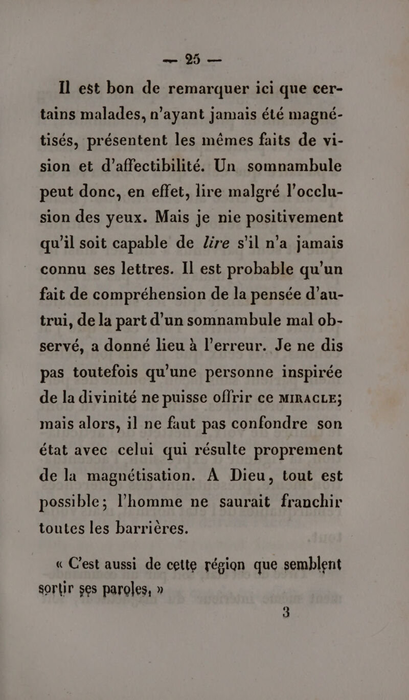 — 95 — Il est bon de remarquer ici que cer- tains malades, n'ayant jamais été magné- tisés, présentent les mêmes faits de vi- sion et d'’affectibilité. Un somnambule peut donc, en effet, lire malgré l’occlu- sion des yeux. Mais je nie positivement qu'il soit capable de Lire s'il n’a jamais connu ses lettres. Il est probable qu'un fait de compréhension de la pensée d’au- trui, de la part d’un somnambule mal ob- servé, a donné lieu à l'erreur. Je ne dis pas toutefois qu'une personne inspirée de la divinité ne puisse offrir ce MIRACLE; mais alors, il ne faut pas confondre son état avec celui qui résulte proprement de la magnétisation. À Dieu, tout est possible; l’homme ne saurait franchir toutes les barrières. « Cest aussi de cette région que semblent sortir $es paroles, »