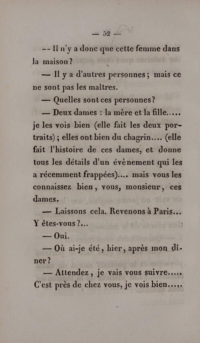 = 5 de -- Il n’y a donc que cette femme dans Ja maison ? 4 — Il y a d'autres personnes; mais ce ne sont pas les maîtres. — Quelles sont ces personnes? — Deux dames : la mère et la fille... je les vois bien (elle fait les deux por- traits) ; elles ont bien du chagrin... (elle fait l’histoire de ces dames, et donne tous les détails d’un évènement qui les a récemment frappées).... mais vous les connaissez bien, vous, monsieur, ces dames. — Laissons cela, Revenons à Paris. Y êtes-vous ?.… — Oui. — Où ai-je été, hier, après mon di- ner ? | — Attendez, je vais vous suivre... C'est près de chez vous, je vois bien...