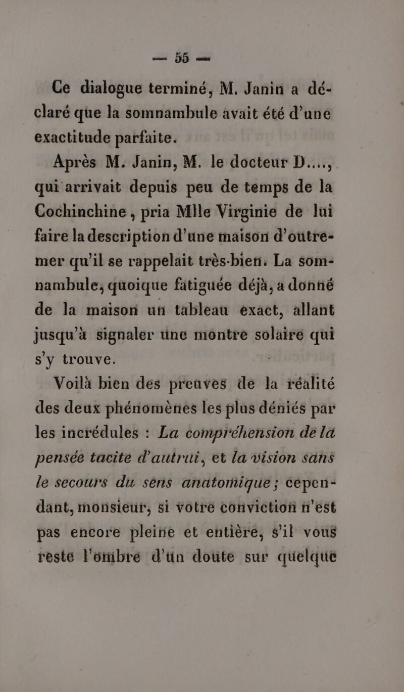 ms (JF Ce dialogue terminé, M. Janin a dé- claré que la somnambule avait été d’une exactitude parfaite. Après M. Janin, M. le docteur D... qui arrivait depuis peu de temps de la Cochinchine , pria Mile Virginie de lui faire la description d’une maison d’outre- mer qu’il se rappelait très-bien, La som- nambule; quoique fatiguée déjà, a donné de la maison un tableau exact, allant jusqu’à signaler une montre solaire qui s'y trouve. Voilà bien des preaves dé la réalité des deux phénomènes les plus déniés par les incrédules : La compréhension de la pensée tacite d'autrui, et la vision sans le secours du sens anatoriique ; cépen- dant, monsieur, si Votre conviction n’est pas encore pleine et entière, s'il vous reste l'oiibre d’ün doute sur quelque