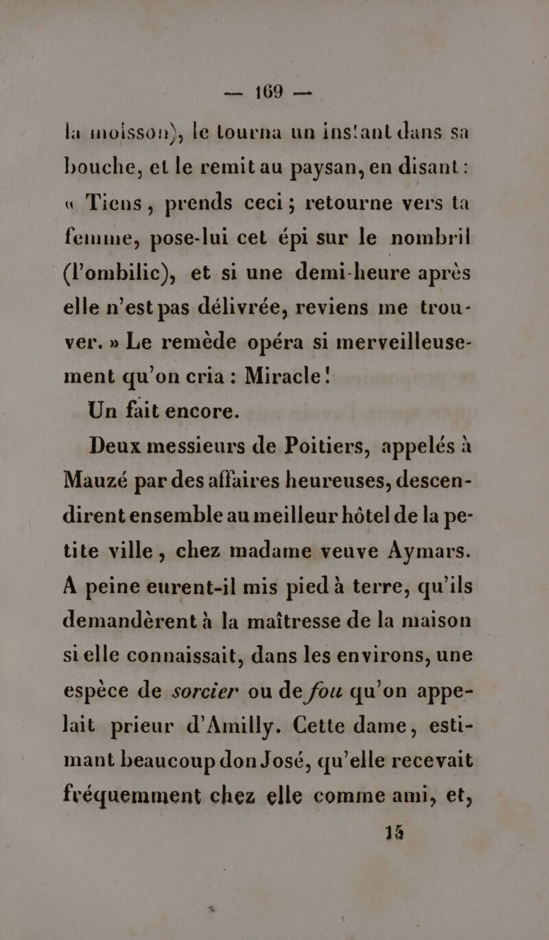 la inoisson), Le tourna un ins'ant dans sa bouche, et le remit au paysan, en disant : « Tiens, prends ceci; retourne vers ta femme, pose-lui cet épi sur le nombril (l'ombilic), et si une demi-heure après elle n’est pas délivrée, reviens me trou- ver. » Le remède opéra si merveilleuse- ment qu'on cria : Miracle: Un fait encore. Deux messieurs de Poitiers, appelés à Mauzé par des affaires heureuses, descen- dirent ensemble au meilleur hôtel de la pe- tite ville, chez madame veuve Aymars. À peine eurent-il mis pied à terre, qu'ils demandèrent à la maîtresse de la maison si elle connaissait, dans les environs, une espèce de sorcier ou de fou qu’on appe- lait prieur d’Amilly. Cette dame, esti- mant beaucoup don José, qu’elle recevait fréquemment chez elle comme ami, et, 1à