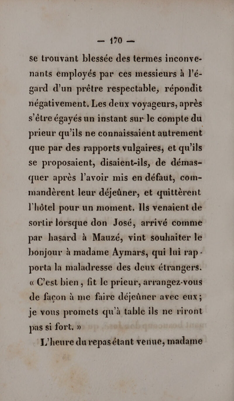 se trouvant blessée des termes inconve- nants employés par ces messieurs à l’é- gard d’un prêtre respectable, répondit négativement. Les deux voyageurs, après s'être égayés un instant sur le compte du prieur qu'ils ne connaissaient autrement que par des rapports vulgaires, et qu'ils se proposaient, disaient-ils, de démas- quer après l'avoir mis en défaut, com- mandèrent leur déjeûner, et quittèrent l'hôtel pour un moment. Ils venaient de sortir lorsque don José, arrivé comme par hasard à Mauzé, vint souhaiter le bonjour à madame Aymars, qui lui rap - porta la maladresse des deux étrangers. « C’est bien, fit le prieur, arrangez-vous de façon à me faire déjeûner avec eux; je vous promets qu'à table ils ne riront pas si fort. » L'heure durepasétant venue, madame