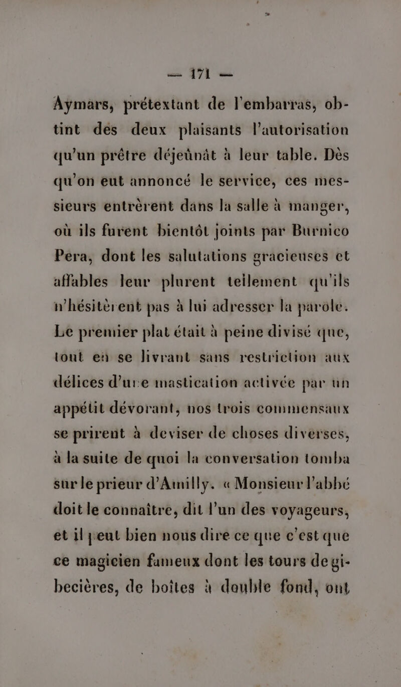 Aÿmars, prétextant de l'embarras, ob- tint des deux plaisants l'autorisation qu’un prêtre déjeûnât à leur table. Dès qu'on eut annoncé Île service, ces mes- sieurs entrérent dans la salle à manger, où ils furent bientôt joints par Burnico Pera, dont les salutations gracieuses ct affables leur plurent teilement qu'ils n’hésitèrent pas à lui adresser la parole. Le premier plat était à peine divisé que, tout en se livrant sans restriction aux délices dure imastication activée par un appélit dévorant, nos lrois commensaux se prirent à deviser de choses diverses, à la suite de quoi la conversation tomba sur le prieur d’Amilly. « Monsieur l’abhé doit le connaitre, dit l’un des voyageurs, et il peut bien nous dire ce que c'est que ce magicien fameux dont les tours degi- becières, de boîtes à double fond, ont