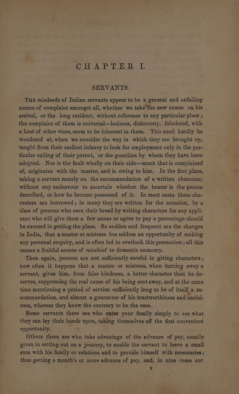 SHAPE TRL. SERVANTS. THE misdeeds of Indian servants appear to be a general and unfailing source of complaint amongst all, whether we take the new comer on his arrival, or the long resident, without reference to any particular place ; the complaint of them is universal—laziness, dishonesty, falsehood, with a host of other vices, seem to be inherentin them. This need hardly be wondered at, when we consider the way in which they are brought up, taught from their earliest infancy to look for employment only in the par- ticular calling of their parent, or the guardian by whom they have been adopted. Nor is the fault wholly on their side—much that is complained of, originates with the master, and is owing to him. In the first place, taking a servant merely on the recommendation of a written character, without any endeavour to ascertain whether the bearer is the person described, or how he became possessed of it. In most cases these cha- racters are borrowed; in many they are written for the occasion, by a class of persons who earn their bread by writing characters for any appli- - cant who will give them a few annas or agree to pay a percentage should he succeed in getting the place. So sudden and frequent are the changes in India, that a master or mistress has seldom an opportunity of making any personal enquiry, and is often led to overlook this precaution ; all this causes a fruitful source of mischief to domestic economy. Then again, persons are not sufficiently careful in giving characters ; how often it happens that a master or mistress, when turning away a servant, gives him, from false kindness, a better character than he de- serves, suppressing the real cause of his being sent away, and at the same time mentioning a period of service sufficiently long to be of itself a re- commendation, and almost a guarantee of his trustworthiness and useful- ness, whereas they know the contrary to be the case. Some servants there are who enter your family simply to see what they can lay their hands upon, taking themselves off the first convenient opportunity. Others there are who take advantage of the advance of pay, usually given in setting out on a journey, to enable the servant to leave a small sum with his family or relations and to provide himself with necessaries ; thus getting a month’s or more advance of pay, and, in nine cases out B