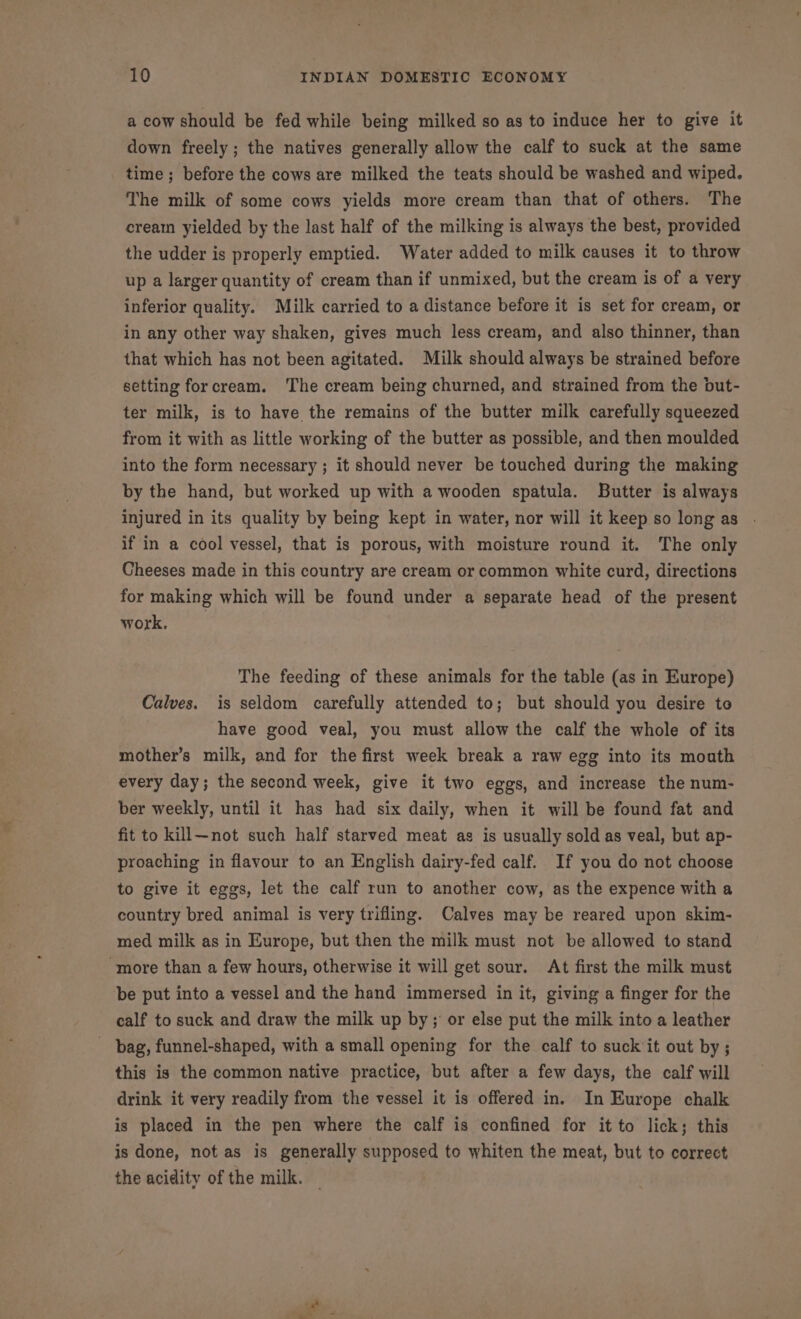 a cow should be fed while being milked so as to induce her to give it down freely; the natives generally allow the calf to suck at the same time ; before the cows are milked the teats should be washed and wiped. The milk of some cows yields more cream than that of others. The cream yielded by the last half of the milking is always the best, provided the udder is properly emptied. Water added to milk causes it to throw up a larger quantity of cream than if unmixed, but the cream is of a very inferior quality. Milk carried to a distance before it is set for cream, or in any other way shaken, gives much less cream, and also thinner, than that which has not been agitated. Milk should always be strained before setting forcream. The cream being churned, and strained from the but- ter milk, is to have the remains of the butter milk carefully squeezed from it with as little working of the butter as possible, and then moulded into the form necessary ; it should never be touched during the making by the hand, but worked up with a wooden spatula. Butter is always injured in its quality by being kept in water, nor will it keep so long as | if in a cool vessel, that is porous, with moisture round it. The only Cheeses made in this country are cream or common white curd, directions for making which will be found under a separate head of the present work, The feeding of these animals for the table (as in Europe) Calves. is seldom carefully attended to; but should you desire to have good veal, you must allow the calf the whole of its mother’s milk, and for the first week break a raw egg into its mouth every day; the second week, give it two eggs, and increase the num- ber weekly, until it has had six daily, when it will be found fat and fit to kill—not such half starved meat as is usually sold as veal, but ap- proaching in flavour to an English dairy-fed calf. If you do not choose to give it eggs, let the calf run to another cow, as the expence with a country bred animal is very trifling. Calves may be reared upon skim- med milk as in Europe, but then the milk must not be allowed to stand more than a few hours, otherwise it will get sour. At first the milk must be put into a vessel and the hand immersed in it, giving a finger for the calf to suck and draw the milk up by; or else put the milk into a leather bag, funnel-shaped, with a small opening for the calf to suck it out by ; this is the common native practice, but after a few days, the calf will drink it very readily from the vessel it is offered in. In Europe chalk is placed in the pen where the calf is confined for it to lick; this is done, not as is generally supposed to whiten the meat, but to correct the acidity of the milk. —