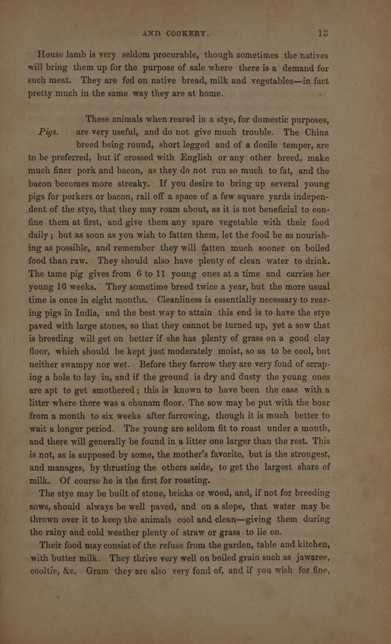 House lamb is very seldom procurable, though sometimes the natives will bring them up for the purpose of sale where there is a demand for such meat. They are fed on native bread, milk and vegetables—in fact pretty much in the same way they are at home. These animals when reared in a stye, for domestic purposes, Pigs. are very useful, and do not give much trouble. The China breed being round, short legged and of a docile temper, are to be preferred, but if crossed with English or any other breed, make much finer pork and bacon, as they do not run so much to fat, and the bacon becomes more streaky. If you desire to bring up several young pigs for porkers or bacon, rail off a space of a few square yards indepen- fine them at first, and give them any spare vegetable with their food ing as possible, and remember they will fatten much sooner on boiled food than raw. They should also have plenty of clean water to drink. The tame pig gives from 6 to 11 young ones ata time and carries her young 16 weeks, They sometime breed twice a year, but the more usual time is once in eight months. Cleanliness is essentially necessary to rear- ing pigs in India, and the best way to attain this end is to have the stye paved with large stones, so that they cannot be turned up, yet a sow that is breeding will get on better if she has plenty of grass on a good clay neither swampy nor wet. Before they farrow they are very fond of scrap- ing a hole to lay in, and if the ground is dry and dusty the young ones are apt te get smothered; this is known to have been the case witha litter where there was a chunam floor. The sow may be put with the boar from a month to six weeks after farrowing, though it is much better to wait a longer period. The young are seldom fit to roast under a month, and there will generally be found in a litter one larger than the rest. This is not, as is supposed by some, the mother’s favorite, but is the strongest, and manages, by thrusting the others aside, to get the largest share of milk, Of course he is the first for roasting. - The stye may be built of stone, bricks or wood, and, if not for breeding sows, should always be well paved, and onaslope, that water may be thrown over it to keep the animals cool and clean—giving them during the rainy and cold weather plenty of straw or grass. to lie on. Their food may consist of the refuse from the garden, table and kitchen, with butter milk. They thrive very well on boiled grain such as jawaree, cooltie, &amp;c, Gram they are also very fond of, and if you wish for fine,