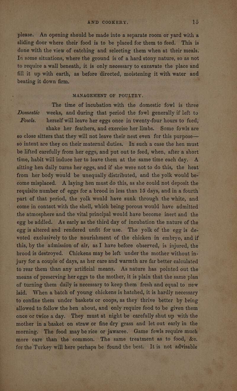 please. An opening should be made into a separate room or yard with a sliding door where their food is to be placed for them to feed. This is done with the view of catching and selecting them when at their meals. In some situations, where the ground is of a hard stony nature, so as not to require a wall beneath, it is only necessary to excavate the place and fill it up with earth, as before directed, moistening it with water and beating it down firm. MANAGEMENT OF POULTRY. The time of incubation with the domestic fowl is three Domestic weeks, and during that period the fowl generally if left to Fowls. _ herself will leave her eggs once in twenty-four hours to feed, shake her feathers, and exercise her limbs. Some fowls are so close sitters that they will not leave their nest even for this purpose— so intent are they on their maternal duties. In such a case the hen must be lifted carefully from her eggs, and put out to feed, when, after a short time, habit will induce her to leave them at the same time each day. A sitting hen daily turns her eggs, and if she were not to do this, the heat from her body would be unequally distributed, and the yolk would be- come misplaced. A laying hen must do this, as she could not deposit the requisite number of eggs for a brood in less than 15 days, and in a fourth part of that period, the yolk would have sunk through the white, and come in contact with the shell, which being porous would have admitted the atmosphere and the vital principal would have become inert and the egg be addled. As early as the third day of incubation the nature of the egg is altered and rendered unfit for use. The yolk of the egg is de- voted exclusively to the nourishment of the chicken in embryo, and if this, by the admission of air, asI have before observed, is injured, the brood is destroyed. Chickens may be left under the mother without in- jury for a couple of days, as her care and warmth are far better calculated to rear them than any artificial means. As nature has pointed out the means of preserving her eggs to the mother, it is plain that the same plan of turning them daily is necessary to keep them fresh and equal to new laid. When a batch of young chickens is hatched, it is hardly necessary to confine them under baskets or coops, as they thrive better by being allowed to follow the hen about, and only require food to be given them once or twice a day. They must at night be carefully shut up with the mother in a basket on straw or fine dry grass and let out early in the morning. The food may berice or jawaree. Game fowls require much more care than the common. The same treatment as to food, &amp;c. for the Turkey will here perhaps be found the best. It is not advisable