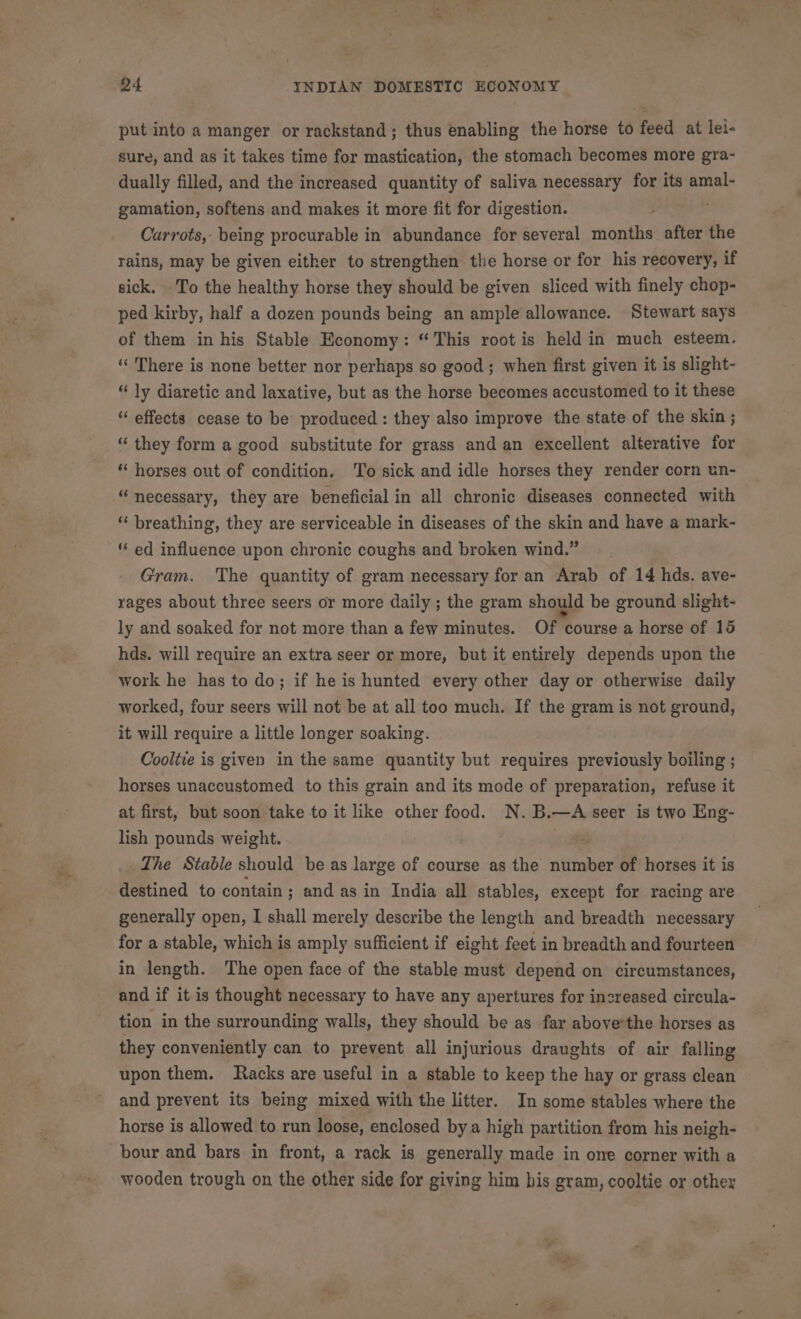 put into a manger or rackstand; thus enabling the horse to feed at lei« sure, and as it takes time for mastication, the stomach becomes more gra- dually filled, and the increased quantity of saliva necessary for its amal- gamation, softens and makes it more fit for digestion. Carrots, being procurable in abundance for several ert after the rains, may be given either to strengthen the horse or for his recovery, if sick. To the healthy horse they should be given sliced with finely chop- ped kirby, half a dozen pounds being an ample allowance. Stewart says of them in his Stable Economy: “This root is held in much esteem. “ There is none better nor perhaps so good; when first given it is slight- “ly diaretic and laxative, but as the horse becomes accustomed to it these “ effects cease to be produced: they also improve the state of the skin ; “ they form a good substitute for grass and an excellent alterative for “ horses out of condition. To sick and idle horses they render corn un- “necessary, they are beneficial in all chronic diseases connected with breathing, they are serviceable in diseases of the skin and have a mark- ed influence upon chronic coughs and broken wind.” Gram. The quantity of gram necessary for an Arab of 14 hds. ave- rages about three seers or more daily ; the gram should be ground slight- ly and soaked for not more than a few minutes. Of course a horse of 15 hds. will require an extra seer or more, but it entirely depends upon the work he has to do; if he is hunted every other day or otherwise daily worked, four seers will not be at all too much. If the gram is not ground, it will require a little longer soaking. Coolie is given in the same quantity but requires previously boiling ; horses unaccustomed to this grain and its mode of preparation, refuse it at first, but soon take to it like other food. N.B.—A seer is two Eng- lish pounds weight. 42 The Stable should be as large of course as the number of horses it is destined to contain; and as in India all stables, except for racing are generally open, I shall merely describe the length and breadth necessary for a stable, which is amply sufficient if eight feet in breadth and fourteen in length. The open face of the stable must depend on circumstances, and if it is thought necessary to have any apertures for increased circula- tion in the surrounding walls, they should be as far above’the horses as they conveniently can to prevent all injurious draughts of air falling upon them. Racks are useful in a stable to keep the hay or grass clean and prevent its being mixed with the litter. In some stables where the horse is allowed to run loose, enclosed bya high partition from his neigh- bour and bars in front, a rack is generally made in one corner with a wooden trough on the other side for giving him his gram, cooltie or other