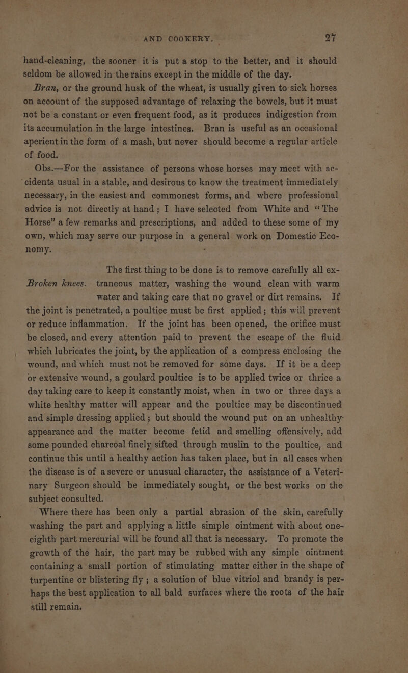 hand-cleaning, the sooner it is put a stop to the better, and it should seldom be allowed in the rains except in the middle of the day. Bran, or the ground husk of the wheat, is usually given to sick horses on account of the supposed advantage of relaxing the bowels, but it must not be a constant or even frequent food, as it produces indigestion from its accumulation in the large intestines. Bran is useful as an occasional aperientin the form of a mash, but never should become a regular article of food. Obs.—For the assistance of persons whose horses may meet with ac- necessary, in the easiest and commonest forms, and where professional advice is not directly at hand; I have selected from White and “The own, which may serve our purpose in a general work on Domestic Eco- nomy. : The first thing to be done is to remove carefully all ex- Broken knees. traneous matter, washing the wound clean with warm water and taking care that no gravel or dirt remains. If the joint is penetrated, a poultice must be first applied; this will prevent or reduce inflammation. If the joint has been opened, the orifice must be closed, and every attention paid to prevent the escape of the fluid. which lubricates the joint, by the application of a compress enclosing the wound, and which must not be removed for some days. If it be a deep or extensive wound, a goulard poultice is to be applied twice or thrice a day taking care to keep it constantly moist, when in two or three days a white healthy matter will appear and the poultice may be discontinued and simple dressing applied; but should the wound put on an unhealthy appearance and the matter become fetid and smelling offensively, add some pounded charcoal finely sifted through muslin to the poultice, and continue this until a healthy action has taken place, but in all cases when the disease is of asevere or unusual character, the assistance of a Veteri- nary Surgeon should be immediately sought, or the best works on the subject consulted. | . Where there has been only a partial abrasion of the skin, carefully washing the part and applying a little simple ointment with about one- eighth part mercurial will be found all that is necessary. To promote the growth of the hair, the part may be rubbed with any simple ointment containing a small portion of stimulating matter either in the shape of turpentine or blistering fly ; a solution of blue vitriol and brandy is per- haps the best application to all bald surfaces where the roots of the hair still remain. -