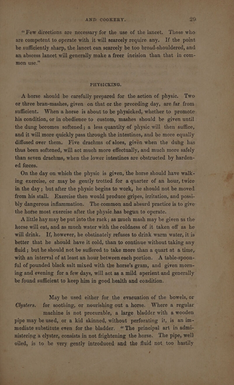 “ Few directions are necessary for the use of the lancet. Those who are competent to operate with it will scarcely require any. If the point be sufficiently sharp, the lancet can scarcely be too broad-shouldered, and an abscess lancet will generally make a freer incision than that in com- mon use.” PHYSICKING. A horse should be carefully prepared for the action of physic. Two or three bran-mashes, given on that or the preceding day, are far from sufficient. When a horse is about to be physicked, whether to promote his condition, or in obedience to custom, mashes should be given until the dung becomes softened; a less quantity of physic will then suffice, and it will more quickly pass through the intestines, and be more equally diffused over them. Five drachms of aloes, given when the duhg has thus been softened, will act much more effectually, and much more safely than seven drachms, when the lower intestines are obstructed by harden- ed feeces. On the day on which the physic is given, the horse should have walk- ing exercise, or may be gently trotted for a quarter of an hour, twice in the day; but after the physic begins to work, he should not be moved from his stall. Exercise then would produce gripes, irritation, and possi- bly dangerous inflammation. The common and absurd practice is to give the horse most exercise after the physic.has begun to operate. A little hay may be put into the rack; as much mash may be given as the horse will eat, and as mueh water with the coldness of it taken off as he will drink. If, however, he obstinately refuses to drink warm water, it is better that he should have it cold, than to continue without taking any fluid ; but he should not be suffered to take more than a quart at a time, with an interval of at least an hour between each portion. A table-spoon- ful of pounded black salt mixed with the horse’s gram, and given morn- ing and evening for a few days, will act as a mild aperient and generally be found sufficient to keep him in good health and condition. May be used either for the evacuation of the bowels, or machine is not procurable, a large bladder with a wooden pipe may be used, or a kid skinned, without perforating it, is an im- mediate substitute even for the bladder. ‘The principal art in admi- nistering a clyster, consists in not frightening the horse. The pipe, well oiled, is to be yery gently introduced and the fluid not too hastily :